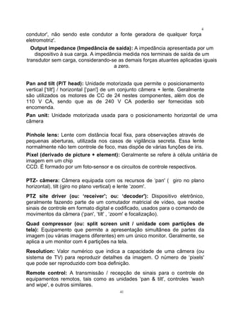 41
4
1condutor', não sendo este condutor a fonte geradora de qualquer força
eletromotriz'.
Output impedance (Impedância de saída): A impedância apresentada por um
dispositivo à sua carga. A impedância medida nos terminais de saída de um
transdutor sem carga, considerando-se as demais forças atuantes aplicadas iguais
a zero.
Pan and tilt (P/T head): Unidade motorizada que permite o posicionamento
vertical [‘tilt'] / horizontal [‘pan'] de um conjunto câmera + lente. Geralmente
são utilizados os motores de CC de 24 nestes componentes, além dos de
110 V CA, sendo que as de 240 V CA poderão ser fornecidas sob
encomenda.
Pan unit: Unidade motorizada usada para o posicionamento horizontal de uma
câmera
Pinhole lens: Lente com distância focal fixa, para observações através de
pequenas aberturas, utilizada nos casos de vigilância secreta. Essa lente
normalmente não tem controle de foco, mas dispõe de várias funções de íris.
Pixel (derivado de picture + element): Geralmente se refere à célula unitária de
imagem em um chip
CCD. É formado por um foto-sensor e os circuitos de controle respectivos.
PTZ- câmera: Câmera equipada com os recursos de ‘pan' ( giro no plano
horizontal), tilt (giro no plano vertical) e lente ‘zoom'.
PTZ site driver (ou: ‘receiver'; ou: ‘decoder'): Dispositivo eletrônico,
geralmente fazendo parte de um comutador matricial de vídeo, que recebe
sinais de controle em formato digital e codificado, usados para o comando de
movimentos da câmera (‘pan', ‘tilt' , ‘zoom' e focalização).
Quad compressor (ou: split screen unit / unidade com partições de
tela): Equipamento que permite a apresentação simultânea de partes da
imagem (ou várias imagens diferentes) em um único monitor. Geralmente, se
aplica a um monitor com 4 partições na tela.
Resolution: Valor numérico que indica a capacidade de uma câmera (ou
sistema de TV) para reproduzir detalhes da imagem. O número de ‘pixels'
que pode ser reproduzido com boa definição.
Remote control: A transmissão / recepção de sinais para o controle de
equipamentos remotos, tais como as unidades ‘pan & tilt', controles ‘wash
and wipe', e outros similares.
 