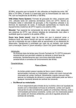 44
4
460 MHz, enquanto que na banda III, são utilizadas as freqüências entre 180
MHz e 215 MHz. A banda II é reservada para as transmissões de rádio em
FM, com as freqüências de 88 MHz a 108 MHz.
VHS (Vídeo Home System): Formato de gravação de vídeo, proposto pela
JVC, utilizado tanto em sistemas domésticos como em CFTV. Dentre as
limitações estão à velocidade de gravação, a fita magnética utilizada e as
técnicas de separação de cores. A resolução apresentada na maioria dos
equipamentos modernos de CFTV supera a do sistema VHS.
Wavelet: Tipo especial de compressão de sinal de vídeo, mais adequado
aos sistemas de CFTV, que oferece relações de compressão mais altas e
qualidade igual ou superior à do padrão JPEG.
Zoom lens [lente zoom]: Jogo de lentes em que é possível variar a
distância focal, ao mesmo tempo em que se mantém o objeto focalizado, o
que dá a impressão de que o objeto está se aproximado ou se afastando do
observador. Geralmente é controlado por meio de um teclado, com teclas
com a marcação ‘Zoom In' [zoom ativado] e ‘Zoom Out' [zoom desativado].
Introdução:
Os diversos tipos de lentes para Circuito Fechado de TV (CFTV) possuem
características que permitem adaptar as câmeras a vários tipos de
ambientes. Apresentaremos aqui uma breve descrição dessas
características e conceitos de funcionamento das lentes.
Características:
Foco e Zoom:
•
As lentes podem possuir ajustes de foco e zoom (nitidez e
aproximação) manuais ou motorizados. Lentes com zoom manual são
chamadas de Lentes Varifocal. Geralmente o ajuste manual é feito
apenas na instalação da câmera e o ajuste motorizado pode ser feito a
qualquer momento através de centrais de comando.
• Íris Manual ou motorizada:
A íris é responsável pela entrada de luz na lente e deve ser ajustada de
acordo com a intensidade luminosa do ambiente. Lentes com ajuste
manual de íris são normalmente usadas em ambientes internos, onde a
luminosidade permanece constante. Lentes com íris motorizada podem
ser usadas em diversos ambientes, pois ela é regulada através de
centrais de comando.
 