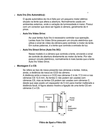 45
4
5• Auto Íris (Íris Automática):
O ajuste automático da íris é feito por um pequeno motor elétrico
situado na lente que altera a abertura. Normalmente usada em
ambientes externos, onde a variação de luminosidade é maior. Possui
com um conector que deve ser ligado à câmera, geralmente de 4
pinos.
o Auto Íris Video Drive:
Ao usar lentes Auto Íris é necessário controlar sua operação.
Lentes Auto Íris Video Drive possuem um circuito eletrônico que
utiliza o sinal de vídeo da câmera para controlar o motor da lente.
Em outras palavras, é a lente que controla a entrada de luz.
o Auto Íris Direct Drive (Auto Íris DC):
Nesse modelo é a câmera que controla a lente, enviando o sinal
de controle de abertura diretamente ao motor da lente. Por não
possuir circuito eletrônico, normalmente é mais barata que a lente
Auto Íris Video Drive.
• Montagem C e CS:
Se refere ao tipo de rosca presente nas câmeras e lentes. Indica,
ainda, a distância da rosca ao CCD da câmera.
A distância entre a rosca e o CCD nas câmeras C é de 17,5 mm e nas
câmeras CS 12,5 mm. As lentes C não podem ser usadas com
câmeras CS, mas as lentes CS podem ser usadas com câmeras C,
desde que seja usado um espaçador de 5 mm para manter inalterada a
distância focal. A figura abaixo mostra a ligação de uma lente CS em
câmeras C e CS.
Filtro de Spot e Filtro ES:
 