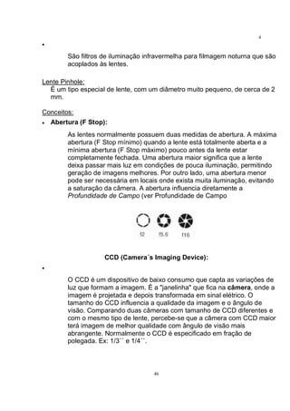 46
4
6•
São filtros de iluminação infravermelha para filmagem noturna que são
acoplados às lentes.
Lente Pinhole:
É um tipo especial de lente, com um diâmetro muito pequeno, de cerca de 2
mm.
Conceitos:
• Abertura (F Stop):
As lentes normalmente possuem duas medidas de abertura. A máxima
abertura (F Stop mínimo) quando a lente está totalmente aberta e a
mínima abertura (F Stop máximo) pouco antes da lente estar
completamente fechada. Uma abertura maior significa que a lente
deixa passar mais luz em condições de pouca iluminação, permitindo
geração de imagens melhores. Por outro lado, uma abertura menor
pode ser necessária em locais onde exista muita iluminação, evitando
a saturação da câmera. A abertura influencia diretamente a
Profundidade de Campo (ver Profundidade de Campo
CCD (Camera´s Imaging Device):
•
O CCD é um dispositivo de baixo consumo que capta as variações de
luz que formam a imagem. É a "janelinha" que fica na câmera, onde a
imagem é projetada e depois transformada em sinal elétrico. O
tamanho do CCD influencia a qualidade da imagem e o ângulo de
visão. Comparando duas câmeras com tamanho de CCD diferentes e
com o mesmo tipo de lente, percebe-se que a câmera com CCD maior
terá imagem de melhor qualidade com ângulo de visão mais
abrangente. Normalmente o CCD é especificado em fração de
polegada. Ex: 1/3´´ e 1/4´´.
 