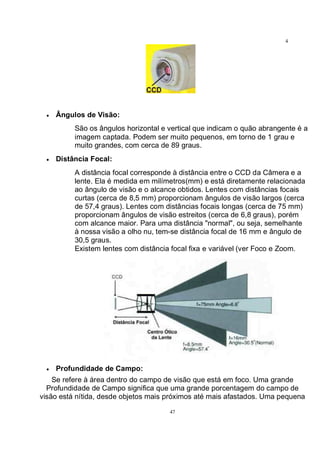 47
4
7
• Ângulos de Visão:
São os ângulos horizontal e vertical que indicam o quão abrangente é a
imagem captada. Podem ser muito pequenos, em torno de 1 grau e
muito grandes, com cerca de 89 graus.
• Distância Focal:
A distância focal corresponde à distância entre o CCD da Câmera e a
lente. Ela é medida em milímetros(mm) e está diretamente relacionada
ao ângulo de visão e o alcance obtidos. Lentes com distâncias focais
curtas (cerca de 8,5 mm) proporcionam ângulos de visão largos (cerca
de 57,4 graus). Lentes com distâncias focais longas (cerca de 75 mm)
proporcionam ângulos de visão estreitos (cerca de 6,8 graus), porém
com alcance maior. Para uma distância "normal", ou seja, semelhante
à nossa visão a olho nu, tem-se distância focal de 16 mm e ângulo de
30,5 graus.
Existem lentes com distância focal fixa e variável (ver Foco e Zoom.
• Profundidade de Campo:
Se refere à área dentro do campo de visão que está em foco. Uma grande
Profundidade de Campo significa que uma grande porcentagem do campo de
visão está nítida, desde objetos mais próximos até mais afastados. Uma pequena
 