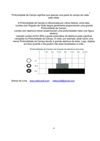 48
4
8Profundidade de Campo significa que apenas uma parte do campo de visão
está nítida.
A Profundidade de Campo é influenciada por vários fatores, entre eles:
-Lentes com Ângulos de Visão largos geralmente proporcionam uma grande
Profundidade de Campo.
-Lentes com abertura menor proporcionam uma profundidade maior (ver figura
abaixo).
-Usando Lentes AUTO IRIS o ajuste automático da abertura pode significar
variações na Profundidade de Campo. À noite, por exemplo, pode haver uma
menor Profundidade de Campo devido à grande abertura da lente. Logo, objetos
em foco durante o dia podem não estar focalizados à noite.
Edmar de Lima www.edtecsoft.com edtecsoft@gmail.com
 