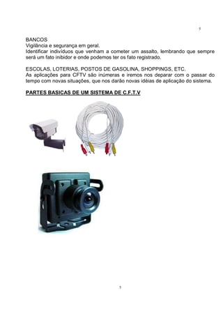 5
5
BANCOS
Vigilância e segurança em geral.
Identificar indivíduos que venham a cometer um assalto, lembrando que sempre
será um fato inibidor e onde podemos ter os fato registrado.
ESCOLAS, LOTERIAS, POSTOS DE GASOLINA, SHOPPINGS, ETC.
As aplicações para CFTV são inúmeras e iremos nos deparar com o passar do
tempo com novas situações, que nos darão novas idéias de aplicação do sistema.
PARTES BASICAS DE UM SISTEMA DE C.F.T.V
 