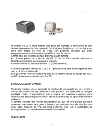 6
6
O sistema de CFTV mais simples que pode ser montado, é constituído de uma
câmera (equipamento para captação das imagens desejadas), um monitor e um
cabo para tráfego do sinal de vídeo. Não podemos esquecer que estes
equipamentos necessitam de energia elétrica para funcionar.
A fonte deve ser instalada sempre próximo a cada câmera.
As câmeras podem ter o formato de 1/3, 1/2, e 1/4. Esta medida refere-se ao
tamanho do elemento que irá captar a imagem.
As mais comuns no mercado são de 1/3 (custo benefício).
As câmeras podem ser do tipo C ou CS (Tipos de rosca para a montagem da lente
com a câmera profissional).
Este parâmetro refere-se ao tipo de lente que a mesma aceita, que pode ser tipo C
ou CS. Atualmente o tipo utilizado é o CS.
SENSIBILIDADE DA CÂMERA
Parâmetro medido em lux (unidade de medida de intensidade de luz). Define a
quantidade mínima de luz necessária para garantir uma qualidade de imagem
aceitável. Porém, é aconselhável que o local a ser instalado a câmera tenha
luminosidade aceitável para os olhos, assim a câmera não irá apresentar nenhum
problema.
A câmera colorida tem menor sensibilidade do que as P/B porque precisam
processar mais cores para gerar a imagem, portanto precisam de mais luz para
gerar boas imagens, as P/B são mais sensíveis, pois tem a capacidade de
enxergar no escuro usando o recurso de infravermelho.
RESOLUÇÃO
 