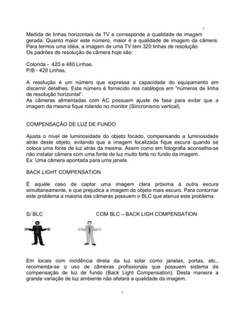 7
7
Medida de linhas horizontais de TV e corresponde a qualidade de imagem
gerada. Quanto maior este número, maior é a qualidade de imagem da câmera.
Para termos uma idéia, a imagem de uma TV tem 320 linhas de resolução.
Os padrões de resolução de câmera hoje são:
Colorida - 420 e 480 Linhas.
P/B - 420 Linhas.
A resolução é um número que expressa a capacidade do equipamento em
discernir detalhes. Este número é fornecido nos catálogos em “números de linha
de resolução horizontal”.
As câmeras alimentadas com AC possuem ajuste de fase para evitar que a
imagem da mesma fique rolando no monitor (Sincronismo vertical).
COMPENSAÇÃO DE LUZ DE FUNDO
Ajusta o nível de luminosidade do objeto focado, compensando a luminosidade
atrás deste objeto, evitando que a imagem focalizada fique escura quando se
coloca uma fonte de luz atrás da mesma. Assim como em fotografia aconselha-se
não instalar câmera com uma fonte de luz muito forte no fundo da imagem.
Ex: Uma câmera apontada para uma janela.
BACK LIGHT COMPENSATION
É aquele caso de captar uma imagem clara próxima à outra escura
simultaneamente, e que prejudica a imagem do objeto mais escuro. Para contornar
este problema a maioria das câmeras possuem o BLC que atenua este problema.
S/ BLC COM BLC – BACK LIGH COMPENSATION
Em locais com incidência direta da luz solar como janelas, portas, etc.,
recomenda-se o uso de câmeras profissionais que possuem sistema de
compensação de luz de fundo (Back Light Compensation). Desta maneira a
grande variação de luz ambiente não afetará a qualidade da imagem.
 