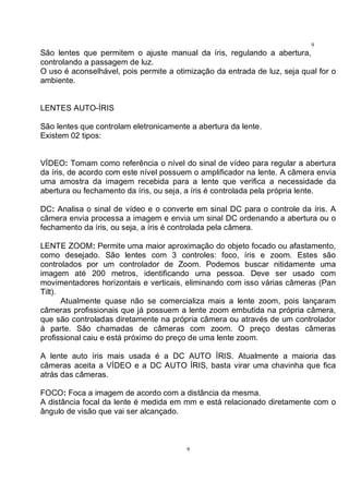 9
9
São lentes que permitem o ajuste manual da íris, regulando a abertura,
controlando a passagem de luz.
O uso é aconselhável, pois permite a otimização da entrada de luz, seja qual for o
ambiente.
LENTES AUTO-ÍRIS
São lentes que controlam eletronicamente a abertura da lente.
Existem 02 tipos:
VÍDEO: Tomam como referência o nível do sinal de vídeo para regular a abertura
da íris, de acordo com este nível possuem o amplificador na lente. A câmera envia
uma amostra da imagem recebida para a lente que verifica a necessidade da
abertura ou fechamento da íris, ou seja, a íris é controlada pela própria lente.
DC: Analisa o sinal de vídeo e o converte em sinal DC para o controle da íris. A
câmera envia processa a imagem e envia um sinal DC ordenando a abertura ou o
fechamento da íris, ou seja, a íris é controlada pela câmera.
LENTE ZOOM: Permite uma maior aproximação do objeto focado ou afastamento,
como desejado. São lentes com 3 controles: foco, íris e zoom. Estes são
controlados por um controlador de Zoom. Podemos buscar nitidamente uma
imagem até 200 metros, identificando uma pessoa. Deve ser usado com
movimentadores horizontais e verticais, eliminando com isso várias câmeras (Pan
Tilt).
Atualmente quase não se comercializa mais a lente zoom, pois lançaram
câmeras profissionais que já possuem a lente zoom embutida na própria câmera,
que são controladas diretamente na própria câmera ou através de um controlador
à parte. São chamadas de câmeras com zoom. O preço destas câmeras
profissional caiu e está próximo do preço de uma lente zoom.
A lente auto íris mais usada é a DC AUTO ÍRIS. Atualmente a maioria das
câmeras aceita a VÍDEO e a DC AUTO ÍRIS, basta virar uma chavinha que fica
atrás das câmeras.
FOCO: Foca a imagem de acordo com a distância da mesma.
A distância focal da lente é medida em mm e está relacionado diretamente com o
ângulo de visão que vai ser alcançado.
 