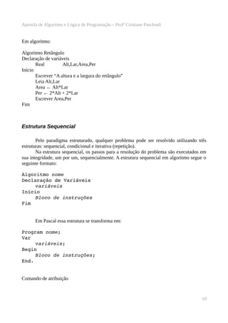 Apostila de Algoritmo e Lógica de Programação – Profª Cristiane Paschoali

Em algoritmo:
Algoritmo Retângulo
Declaração de variáveis
Real
Alt,Lar,Area,Per
Início
Escrever “A altura e a largura do retângulo”
Leia Alt,Lar
Area ← Alt*Lar
Per ← 2*Alt + 2*Lar
Escrever Area,Per
Fim

Estrutura Sequencial
Pelo paradigma estruturado, qualquer problema pode ser resolvido utilizando três
estruturas: sequencial, condicional e iterativa (repetição).
Na estrutura sequencial, os passos para a resolução do problema são executados em
sua integridade, um por um, sequencialmente. A estrutura sequencial em algoritmo segue o
seguinte formato:
Algoritmo nome
Declaração de Variáveis
variáveis
Início
Bloco de instruções
Fim
Em Pascal essa estrutura se transforma em:
Program nome;
Var
 
variáveis;
Begin
Bloco de instruções;
End.
Comando de atribuição

10

 