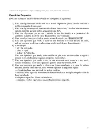 Apostila de Algoritmo e Lógica de Programação – Profª Cristiane Paschoali

Exercícios Propostos
(Obs.: os exercícios deverão ser resolvidos em fluxograma e algoritmo)
1) Faça um algoritmo que receba três notas e seus respectivos pesos, calcule e mostre a
média ponderada dessas notas.
2) Faça um algoritmo que receba o salário de um funcionário, calcule e mostre o novo
salário, sabendo que este sofreu um aumento de 25%.
3) Faça um algoritmo que receba o salário de um funcionário e o percentual de
aumento, calcule e mostre o valor do aumento e o novo salário.
4) Faça um algoritmo que calcule e mostre a área de um círculo. Áreacirculo = π*R2
5) Faça um algoritmo que receba o valor de um depósito e o valor da taxa de juros,
calcule e mostre o valor do rendimento e o valor total depois do rendimento.
6) Sabe-se que:
1 pé = 12 polegadas
1 jarda = 3 pés
1 milha = 1.760 jardas
Faça um algoritmo que receba uma medida em pés, vaça as conversões a seguir e
mostre os resultados em polegadas, em jardas e em milhas.
7) Faça um algoritmo que receba o ano de nascimento de uma pessoa e o ano atual,
calcule e mostre: a idade dessa pessoa e quantos anos ela terá em 2050.
8) Faça um programa que receba o número de horas trabalhadas e o valor do salário
mínimo, calcule e mostre o salário a receber seguindo as seguintes regras:
- a hora trabalhada vale a metade do salário mínimo;
- o salário bruto equivale ao número de horas trabalhadas multiplicado pelo valor da
hora trabalhada;
- o imposto equivale a 3% do salário bruto;
- o salário a receber equivale ao salário bruto menos o imposto.

15

 