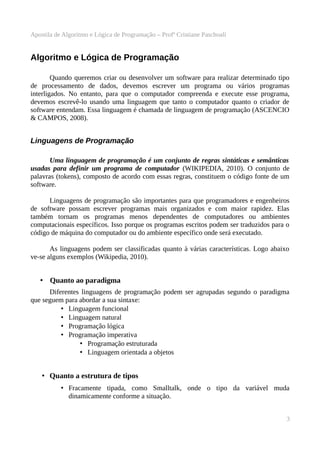Apostila de Algoritmo e Lógica de Programação – Profª Cristiane Paschoali

Algoritmo e Lógica de Programação
Quando queremos criar ou desenvolver um software para realizar determinado tipo
de processamento de dados, devemos escrever um programa ou vários programas
interligados. No entanto, para que o computador compreenda e execute esse programa,
devemos escrevê-lo usando uma linguagem que tanto o computador quanto o criador de
software entendam. Essa linguagem é chamada de linguagem de programação (ASCENCIO
& CAMPOS, 2008).

Linguagens de Programação
Uma linguagem de programação é um conjunto de regras sintáticas e semânticas
usadas para definir um programa de computador (WIKIPEDIA, 2010). O conjunto de
palavras (tokens), composto de acordo com essas regras, constituem o código fonte de um
software.
Linguagens de programação são importantes para que programadores e engenheiros
de software possam escrever programas mais organizados e com maior rapidez. Elas
também tornam os programas menos dependentes de computadores ou ambientes
computacionais específicos. Isso porque os programas escritos podem ser traduzidos para o
código de máquina do computador ou do ambiente específico onde será executado.
As linguagens podem ser classificadas quanto à várias características. Logo abaixo
ve-se alguns exemplos (Wikipedia, 2010).

• Quanto ao paradigma
Diferentes linguagens de programação podem ser agrupadas segundo o paradigma
que seguem para abordar a sua sintaxe:
• Linguagem funcional
• Linguagem natural
• Programação lógica
• Programação imperativa
• Programação estruturada
• Linguagem orientada a objetos

• Quanto a estrutura de tipos
• Fracamente tipada, como Smalltalk, onde o tipo da variável muda
dinamicamente conforme a situação.
3

 