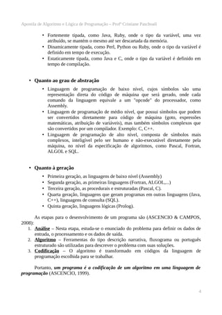 Apostila de Algoritmo e Lógica de Programação – Profª Cristiane Paschoali

• Fortemente tipada, como Java, Ruby, onde o tipo da variável, uma vez
atribuído, se mantém o mesmo até ser descartada da memória.
• Dinamicamente tipada, como Perl, Python ou Ruby, onde o tipo da variável é
definido em tempo de execução.
• Estaticamente tipada, como Java e C, onde o tipo da variável é definido em
tempo de compilação.

• Quanto ao grau de abstração
• Linguagem de programação de baixo nível, cujos símbolos são uma
representação direta do código de máquina que será gerado, onde cada
comando da linguagem equivale a um "opcode" do processador, como
Assembly.
• Linguagem de programação de médio nível, que possui símbolos que podem
ser convertidos diretamente para código de máquina (goto, expressões
matemáticas, atribuição de variáveis), mas também símbolos complexos que
são convertidos por um compilador. Exemplo: C, C++.
• Linguagem de programação de alto nível, composta de símbolos mais
complexos, inteligível pelo ser humano e não-executável diretamente pela
máquina, no nível da especificação de algoritmos, como Pascal, Fortran,
ALGOL e SQL.

• Quanto à geração
Primeira geração, as linguagens de baixo nível (Assembly)
Segunda geração, as primeiras linguagens (Fortran, ALGOL,...)
Terceira geração, as procedurais e estruturadas (Pascal, C).
Quarta geração, linguagens que geram programas em outras linguagens (Java,
C++), linguagens de consulta (SQL).
• Quinta geração, linguagens lógicas (Prolog).
•
•
•
•

As etapas para o desenvolvimento de um programa são (ASCENCIO & CAMPOS,
2008):
1. Análise – Nesta etapa, estuda-se o enunciado do problema para definir os dados de

entrada, o processamento e os dados de saída.
2. Algoritmo – Ferramentas do tipo descrição narrativa, fluxograma ou português
estruturado são utilizadas para descrever o problema com suas soluções.
3. Codificação – O algoritmo é transformado em códigos da linguagem de
programação escolhida para se trabalhar.
Portanto, um programa é a codificação de um algoritmo em uma linguagem de
programação (ASCENCIO, 1999).

4

 