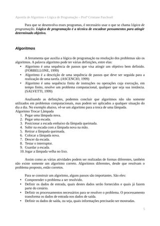 Apostila de Algoritmo e Lógica de Programação – Profª Cristiane Paschoali

Para que se desenvolva esses programas, é necessário usar o que se chama lógica de
programação. Lógica de programação é a técnica de encadear pensamentos para atingir
determinado objetivo.

Algoritmos
A ferramenta que auxilia a lógica de programação na resolução dos problemas são os
algoritmos. A palavra algoritmo pode ter várias definições, entre elas:
• Algoritmo é uma sequência de passos que visa atingir um objetivo bem definido.
(FORBELLONE, 1999)
• Algoritmo é a descrição de uma sequência de passos que deve ser seguida para a
realização de uma tarefa. (ASCENCIO, 1999)
• Algoritmo é uma sequência finita de instruções ou operações cuja execução, em
tempo finito, resolve um problema computacional, qualquer que seja sua instância.
(SALVETTI, 1999)
Analisando as definições, podemos concluir que algoritmos não são somente
utilizados em problemas computacionais, mas podem ser aplicados a qualquer situação do
dia a dia. No exemplo abaixo, vê-se um algoritmo para a troca de uma lâmpada.
Algoritmo Trocar Lâmpada
1. Pegar uma lâmpada nova.
2. Pegar uma escada.
3. Posicionar a escada embaixo da lâmpada queimada.
4. Subir na escada com a lâmpada nova na mão.
5. Retirar a lâmpada queimada.
6. Colocar a lâmpada nova.
7. Descer da escada.
8. Testar o interruptor.
9. Guardar a escada.
10. Jogar a lâmpada velha no lixo.
Assim como as várias atividades podem ser realizadas de formas diferentes, também
não existe somente um algoritmo correto. Algoritmos diferentes, desde que resolvam o
problema proposto, estão corretos.

•
•
•
•

Para se construir um algoritmo, alguns passos são importantes. São eles:
Compreender o problema a ser resolvido.
Definir os dados de entrada, quais destes dados serão fornecidos e quais já fazem
parte do cenário.
Definir os processamentos necessários para se resolver o problema. O processamento
transforma os dados de entrada nos dados de saída.
Definir os dados de saída, ou seja, quais informações precisarão ser mostradas.
5

 