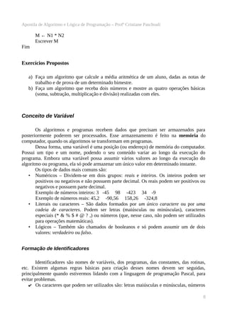 Apostila de Algoritmo e Lógica de Programação – Profª Cristiane Paschoali

M ← N1 * N2
Escrever M
Fim

Exercícios Propostos
a) Faça um algoritmo que calcule a média aritmética de um aluno, dadas as notas de
trabalho e de prova de um determinado bimestre.
b) Faça um algoritmo que receba dois números e mostre as quatro operações básicas
(soma, subtração, multiplicação e divisão) realizadas com eles.

Conceito de Variável
Os algoritmos e programas recebem dados que precisam ser armazenados para
posteriormente poderem ser processados. Esse armazenamento é feito na memória do
computador, quando os algoritmos se transformam em programas.
Dessa forma, uma variável é uma posição (ou endereço) de memória do computador.
Possui um tipo e um nome, podendo o seu conteúdo variar ao longo da execução do
programa. Embora uma variável possa assumir vários valores ao longo da execução do
algoritmo ou programa, ela só pode armazenar um único valor em determinado instante.
Os tipos de dados mais comuns são:
• Numéricos – Dividem-se em dois grupos: reais e inteiros. Os inteiros podem ser
positivos ou negativos e não possuem parte decimal. Os reais podem ser positivos ou
negativos e possuem parte decimal.
Exemplo de números inteiros: 3 -45 98 -423 34 -9
Exemplo de números reais: 45,2 -90,56 158,26 -324,8
• Literais ou caracteres – São dados formados por um único caractere ou por uma
cadeia de caracteres. Podem ser letras (maiúsculas ou minúsculas), caracteres
especiais (* & % $ # @ ? ,) ou números (que, nesse caso, não podem ser utilizados
para operações matemáticas).
• Lógicos – Também são chamados de booleanos e só podem assumir um de dois
valores: verdadeiro ou falso.
Formação de Identificadores
Identificadores são nomes de variáveis, dos programas, das constantes, das rotinas,
etc. Existem algumas regras básicas para criação desses nomes devem ser seguidas,
principalmente quando estivermos lidando com a linguagem de programação Pascal, para
evitar problemas.
✔ Os caracteres que podem ser utilizados são: letras maiúsculas e minúsculas, números
8

 
