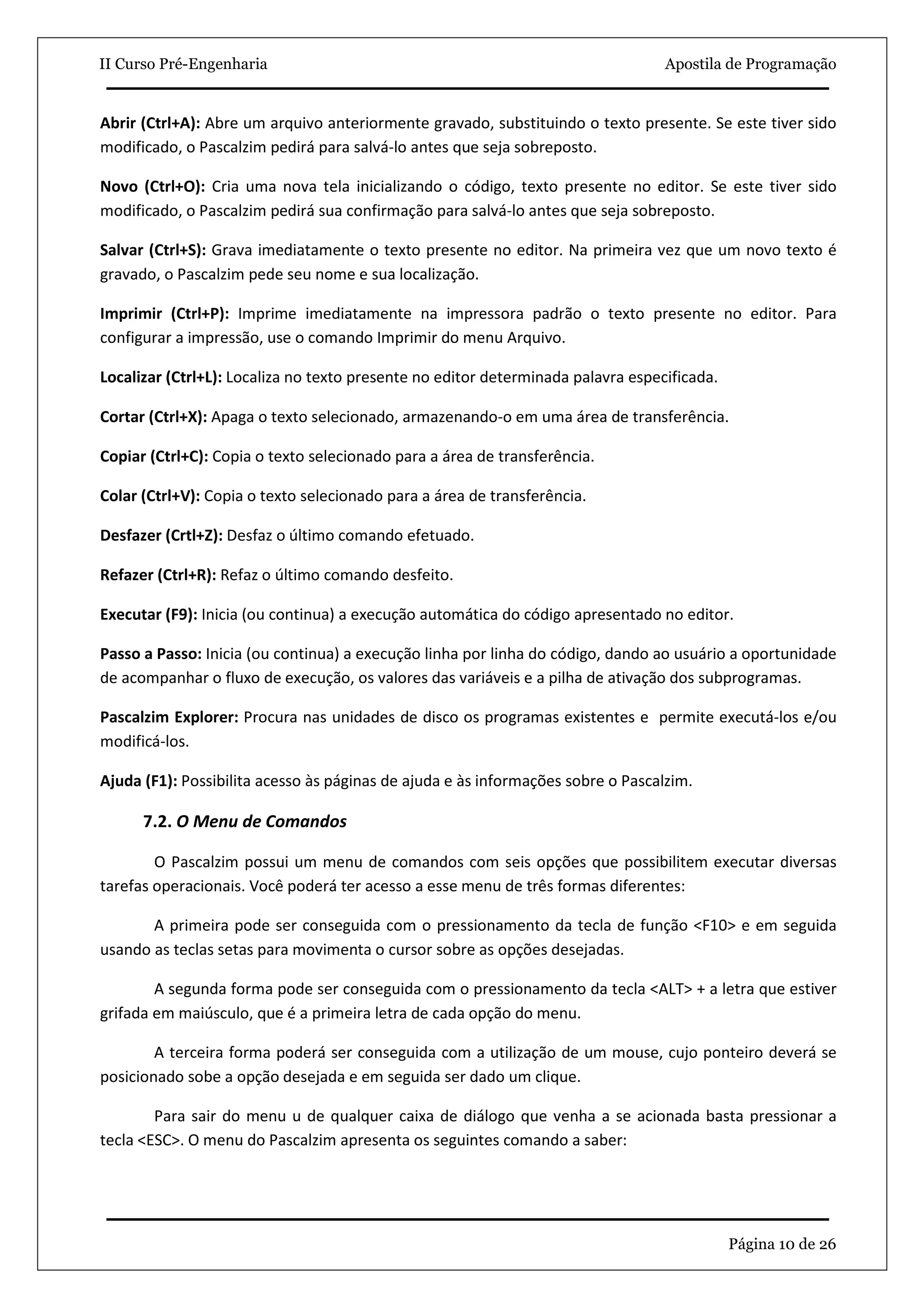 II Curso Pré-Engenharia                                                           Apostila de Programação


Abrir (Ctrl+A): Abre um arquivo anteriormente gravado, substituindo o texto presente. Se este tiver sido
modificado, o Pascalzim pedirá para salvá-lo antes que seja sobreposto.

Novo (Ctrl+O): Cria uma nova tela inicializando o código, texto presente no editor. Se este tiver sido
modificado, o Pascalzim pedirá sua confirmação para salvá-lo antes que seja sobreposto.

Salvar (Ctrl+S): Grava imediatamente o texto presente no editor. Na primeira vez que um novo texto é
gravado, o Pascalzim pede seu nome e sua localização.

Imprimir (Ctrl+P): Imprime imediatamente na impressora padrão o texto presente no editor. Para
configurar a impressão, use o comando Imprimir do menu Arquivo.

Localizar (Ctrl+L): Localiza no texto presente no editor determinada palavra especificada.

Cortar (Ctrl+X): Apaga o texto selecionado, armazenando-o em uma área de transferência.

Copiar (Ctrl+C): Copia o texto selecionado para a área de transferência.

Colar (Ctrl+V): Copia o texto selecionado para a área de transferência.

Desfazer (Crtl+Z): Desfaz o último comando efetuado.

Refazer (Ctrl+R): Refaz o último comando desfeito.

Executar (F9): Inicia (ou continua) a execução automática do código apresentado no editor.

Passo a Passo: Inicia (ou continua) a execução linha por linha do código, dando ao usuário a oportunidade
de acompanhar o fluxo de execução, os valores das variáveis e a pilha de ativação dos subprogramas.

Pascalzim Explorer: Procura nas unidades de disco os programas existentes e permite executá-los e/ou
modificá-los.

Ajuda (F1): Possibilita acesso às páginas de ajuda e às informações sobre o Pascalzim.

      7.2. O Menu de Comandos

        O Pascalzim possui um menu de comandos com seis opções que possibilitem executar diversas
tarefas operacionais. Você poderá ter acesso a esse menu de três formas diferentes:

       A primeira pode ser conseguida com o pressionamento da tecla de função <F10> e em seguida
usando as teclas setas para movimenta o cursor sobre as opções desejadas.

        A segunda forma pode ser conseguida com o pressionamento da tecla <ALT> + a letra que estiver
grifada em maiúsculo, que é a primeira letra de cada opção do menu.

        A terceira forma poderá ser conseguida com a utilização de um mouse, cujo ponteiro deverá se
posicionado sobe a opção desejada e em seguida ser dado um clique.

        Para sair do menu u de qualquer caixa de diálogo que venha a se acionada basta pressionar a
tecla <ESC>. O menu do Pascalzim apresenta os seguintes comando a saber:




                                                                                             Página 10 de 26
 