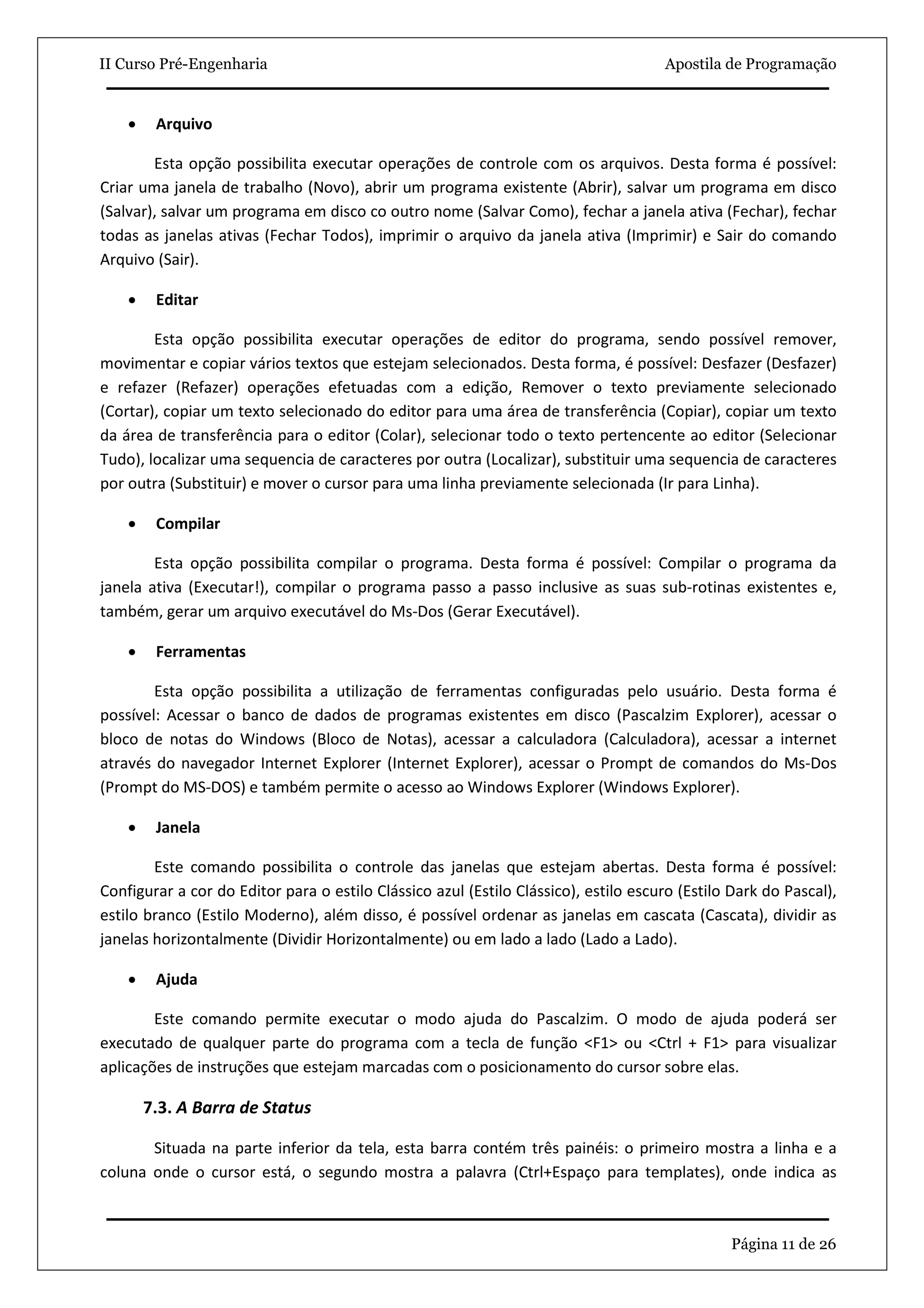 II Curso Pré-Engenharia                                                              Apostila de Programação


    •    Arquivo

        Esta opção possibilita executar operações de controle com os arquivos. Desta forma é possível:
Criar uma janela de trabalho (Novo), abrir um programa existente (Abrir), salvar um programa em disco
(Salvar), salvar um programa em disco co outro nome (Salvar Como), fechar a janela ativa (Fechar), fechar
todas as janelas ativas (Fechar Todos), imprimir o arquivo da janela ativa (Imprimir) e Sair do comando
Arquivo (Sair).

    •    Editar

        Esta opção possibilita executar operações de editor do programa, sendo possível remover,
movimentar e copiar vários textos que estejam selecionados. Desta forma, é possível: Desfazer (Desfazer)
e refazer (Refazer) operações efetuadas com a edição, Remover o texto previamente selecionado
(Cortar), copiar um texto selecionado do editor para uma área de transferência (Copiar), copiar um texto
da área de transferência para o editor (Colar), selecionar todo o texto pertencente ao editor (Selecionar
Tudo), localizar uma sequencia de caracteres por outra (Localizar), substituir uma sequencia de caracteres
por outra (Substituir) e mover o cursor para uma linha previamente selecionada (Ir para Linha).

    •    Compilar

        Esta opção possibilita compilar o programa. Desta forma é possível: Compilar o programa da
janela ativa (Executar!), compilar o programa passo a passo inclusive as suas sub-rotinas existentes e,
também, gerar um arquivo executável do Ms-Dos (Gerar Executável).

    •    Ferramentas

        Esta opção possibilita a utilização de ferramentas configuradas pelo usuário. Desta forma é
possível: Acessar o banco de dados de programas existentes em disco (Pascalzim Explorer), acessar o
bloco de notas do Windows (Bloco de Notas), acessar a calculadora (Calculadora), acessar a internet
através do navegador Internet Explorer (Internet Explorer), acessar o Prompt de comandos do Ms-Dos
(Prompt do MS-DOS) e também permite o acesso ao Windows Explorer (Windows Explorer).

    •    Janela

        Este comando possibilita o controle das janelas que estejam abertas. Desta forma é possível:
Configurar a cor do Editor para o estilo Clássico azul (Estilo Clássico), estilo escuro (Estilo Dark do Pascal),
estilo branco (Estilo Moderno), além disso, é possível ordenar as janelas em cascata (Cascata), dividir as
janelas horizontalmente (Dividir Horizontalmente) ou em lado a lado (Lado a Lado).

    •    Ajuda

        Este comando permite executar o modo ajuda do Pascalzim. O modo de ajuda poderá ser
executado de qualquer parte do programa com a tecla de função <F1> ou <Ctrl + F1> para visualizar
aplicações de instruções que estejam marcadas com o posicionamento do cursor sobre elas.

        7.3. A Barra de Status

       Situada na parte inferior da tela, esta barra contém três painéis: o primeiro mostra a linha e a
coluna onde o cursor está, o segundo mostra a palavra (Ctrl+Espaço para templates), onde indica as



                                                                                               Página 11 de 26
 