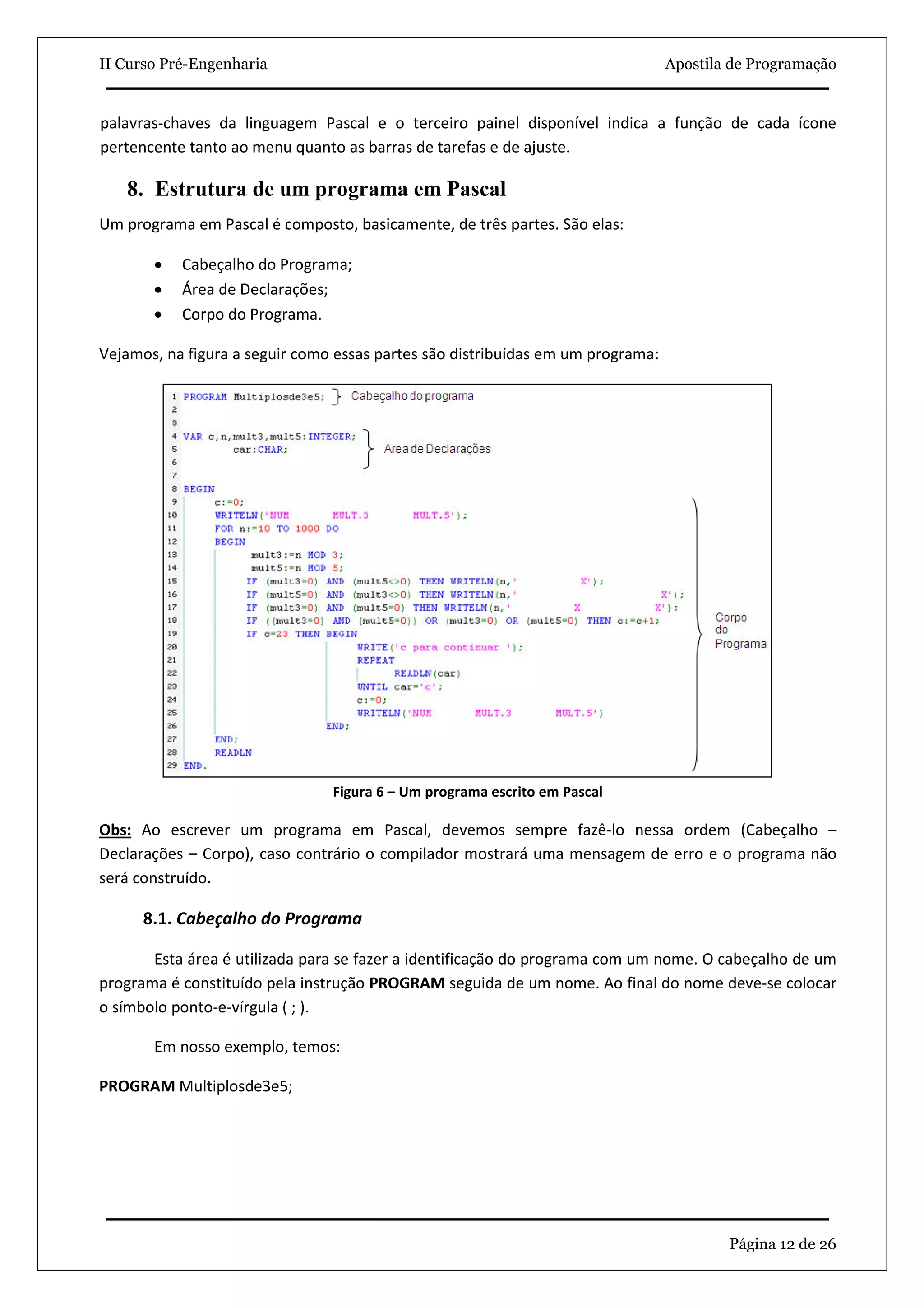 II Curso Pré-Engenharia                                                          Apostila de Programação


palavras-chaves da linguagem Pascal e o terceiro painel disponível indica a função de cada ícone
pertencente tanto ao menu quanto as barras de tarefas e de ajuste.

   8. Estrutura de um programa em Pascal
Um programa em Pascal é composto, basicamente, de três partes. São elas:

       •   Cabeçalho do Programa;
       •   Área de Declarações;
       •   Corpo do Programa.

Vejamos, na figura a seguir como essas partes são distribuídas em um programa:




                                Figura 6 – Um programa escrito em Pascal

Obs: Ao escrever um programa em Pascal, devemos sempre fazê-lo nessa ordem (Cabeçalho –
Declarações – Corpo), caso contrário o compilador mostrará uma mensagem de erro e o programa não
será construído.

      8.1. Cabeçalho do Programa

       Esta área é utilizada para se fazer a identificação do programa com um nome. O cabeçalho de um
programa é constituído pela instrução PROGRAM seguida de um nome. Ao final do nome deve-se colocar
o símbolo ponto-e-vírgula ( ; ).

       Em nosso exemplo, temos:

PROGRAM Multiplosde3e5;




                                                                                         Página 12 de 26
 