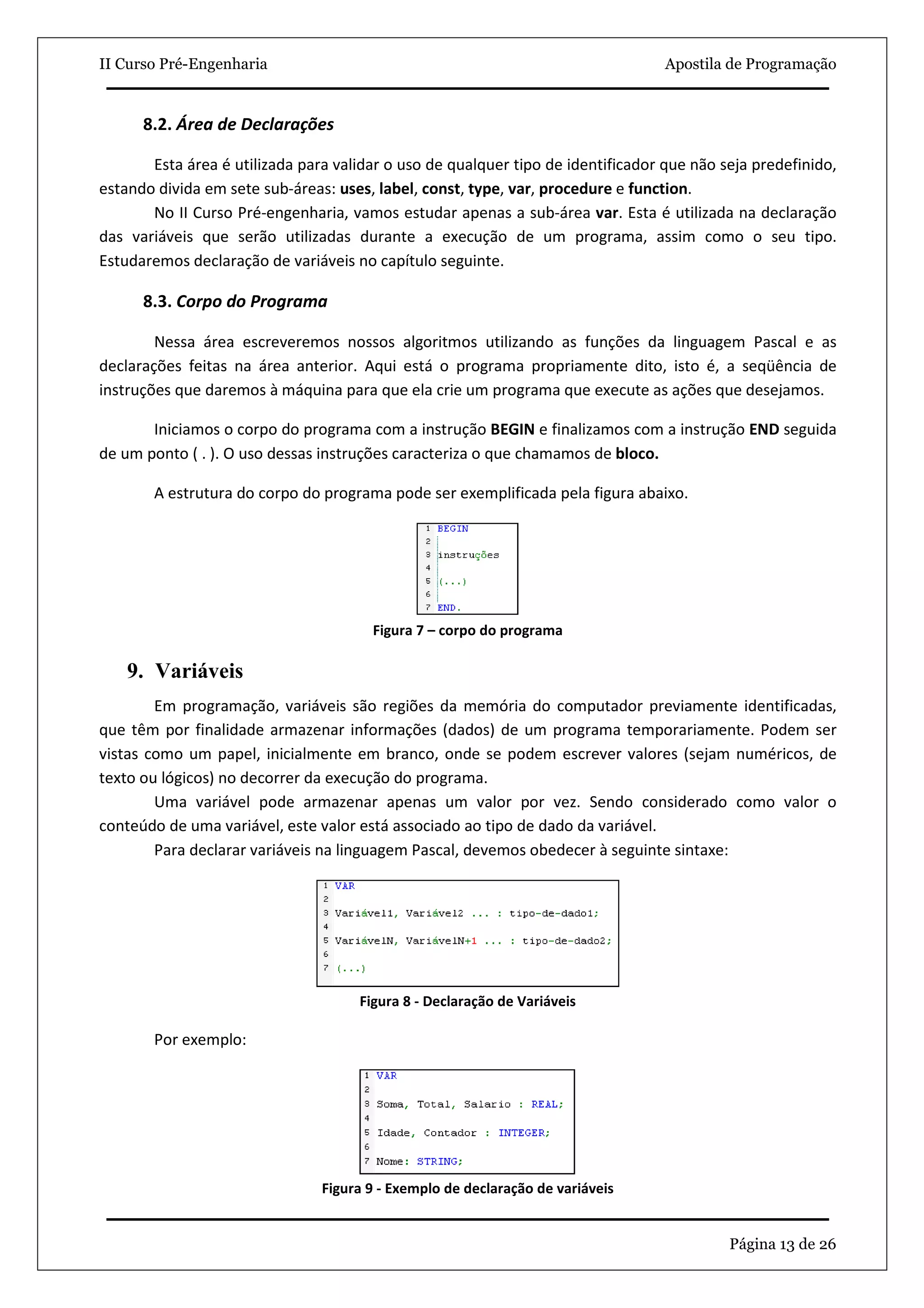 II Curso Pré-Engenharia                                                           Apostila de Programação


      8.2. Área de Declarações

       Esta área é utilizada para validar o uso de qualquer tipo de identificador que não seja predefinido,
estando divida em sete sub-áreas: uses, label, const, type, var, procedure e function.
       No II Curso Pré-engenharia, vamos estudar apenas a sub-área var. Esta é utilizada na declaração
das variáveis que serão utilizadas durante a execução de um programa, assim como o seu tipo.
Estudaremos declaração de variáveis no capítulo seguinte.

      8.3. Corpo do Programa

        Nessa área escreveremos nossos algoritmos utilizando as funções da linguagem Pascal e as
declarações feitas na área anterior. Aqui está o programa propriamente dito, isto é, a seqüência de
instruções que daremos à máquina para que ela crie um programa que execute as ações que desejamos.

       Iniciamos o corpo do programa com a instrução BEGIN e finalizamos com a instrução END seguida
de um ponto ( . ). O uso dessas instruções caracteriza o que chamamos de bloco.

       A estrutura do corpo do programa pode ser exemplificada pela figura abaixo.




                                       Figura 7 – corpo do programa

    9. Variáveis
        Em programação, variáveis são regiões da memória do computador previamente identificadas,
que têm por finalidade armazenar informações (dados) de um programa temporariamente. Podem ser
vistas como um papel, inicialmente em branco, onde se podem escrever valores (sejam numéricos, de
texto ou lógicos) no decorrer da execução do programa.
        Uma variável pode armazenar apenas um valor por vez. Sendo considerado como valor o
conteúdo de uma variável, este valor está associado ao tipo de dado da variável.
        Para declarar variáveis na linguagem Pascal, devemos obedecer à seguinte sintaxe:




                                     Figura 8 - Declaração de Variáveis

       Por exemplo:




                                Figura 9 - Exemplo de declaração de variáveis


                                                                                           Página 13 de 26
 