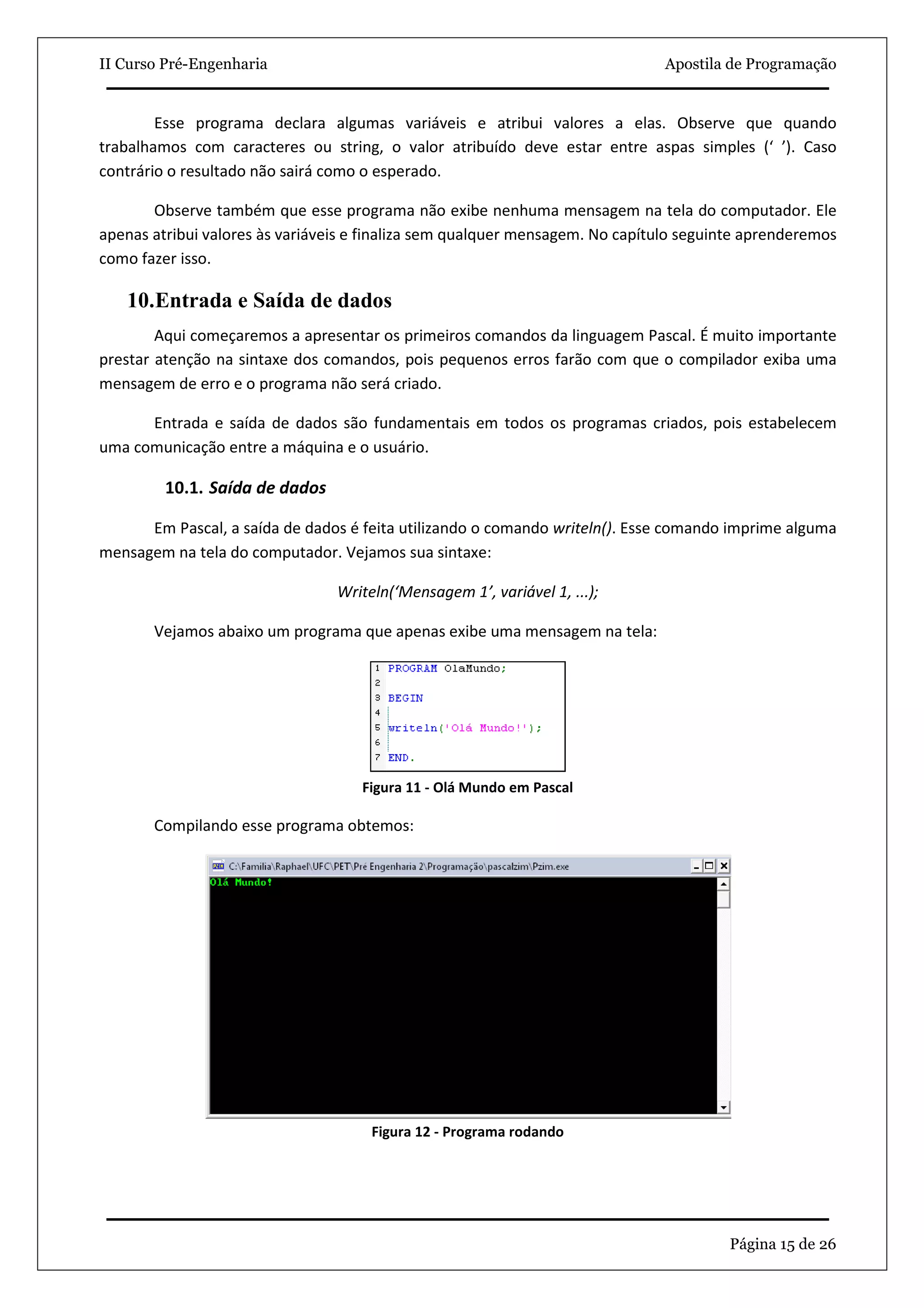 II Curso Pré-Engenharia                                                        Apostila de Programação


        Esse programa declara algumas variáveis e atribui valores a elas. Observe que quando
trabalhamos com caracteres ou string, o valor atribuído deve estar entre aspas simples (‘ ’). Caso
contrário o resultado não sairá como o esperado.

       Observe também que esse programa não exibe nenhuma mensagem na tela do computador. Ele
apenas atribui valores às variáveis e finaliza sem qualquer mensagem. No capítulo seguinte aprenderemos
como fazer isso.

   10.Entrada e Saída de dados
        Aqui começaremos a apresentar os primeiros comandos da linguagem Pascal. É muito importante
prestar atenção na sintaxe dos comandos, pois pequenos erros farão com que o compilador exiba uma
mensagem de erro e o programa não será criado.

      Entrada e saída de dados são fundamentais em todos os programas criados, pois estabelecem
uma comunicação entre a máquina e o usuário.

         10.1. Saída de dados

      Em Pascal, a saída de dados é feita utilizando o comando writeln(). Esse comando imprime alguma
mensagem na tela do computador. Vejamos sua sintaxe:

                                 Writeln(‘Mensagem 1’, variável 1, ...);

       Vejamos abaixo um programa que apenas exibe uma mensagem na tela:




                                    Figura 11 - Olá Mundo em Pascal

       Compilando esse programa obtemos:




                                      Figura 12 - Programa rodando




                                                                                        Página 15 de 26
 