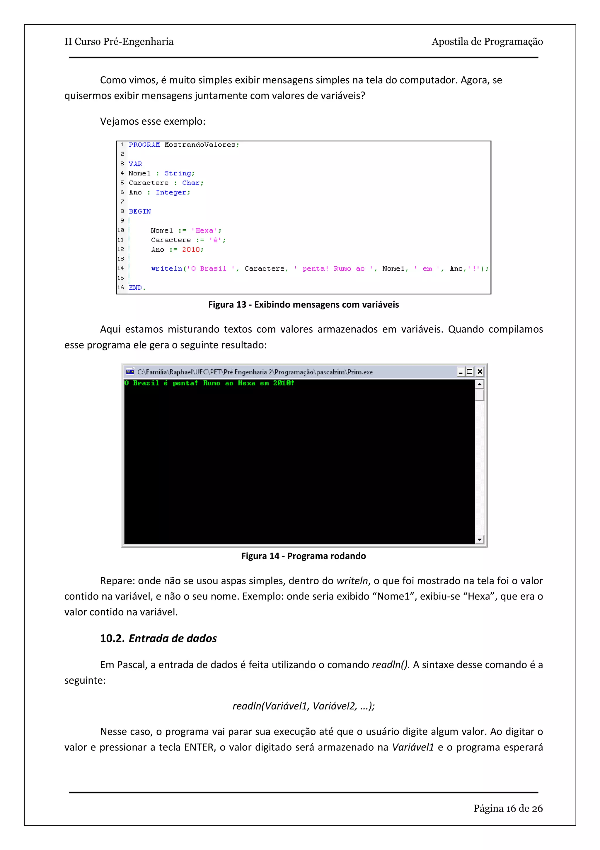 II Curso Pré-Engenharia                                                         Apostila de Programação


       Como vimos, é muito simples exibir mensagens simples na tela do computador. Agora, se
quisermos exibir mensagens juntamente com valores de variáveis?

       Vejamos esse exemplo:




                               Figura 13 - Exibindo mensagens com variáveis

        Aqui estamos misturando textos com valores armazenados em variáveis. Quando compilamos
esse programa ele gera o seguinte resultado:




                                      Figura 14 - Programa rodando

        Repare: onde não se usou aspas simples, dentro do writeln, o que foi mostrado na tela foi o valor
contido na variável, e não o seu nome. Exemplo: onde seria exibido “Nome1”, exibiu-se “Hexa”, que era o
valor contido na variável.

       10.2. Entrada de dados

       Em Pascal, a entrada de dados é feita utilizando o comando readln(). A sintaxe desse comando é a
seguinte:

                                    readln(Variável1, Variável2, ...);

        Nesse caso, o programa vai parar sua execução até que o usuário digite algum valor. Ao digitar o
valor e pressionar a tecla ENTER, o valor digitado será armazenado na Variável1 e o programa esperará




                                                                                         Página 16 de 26
 
