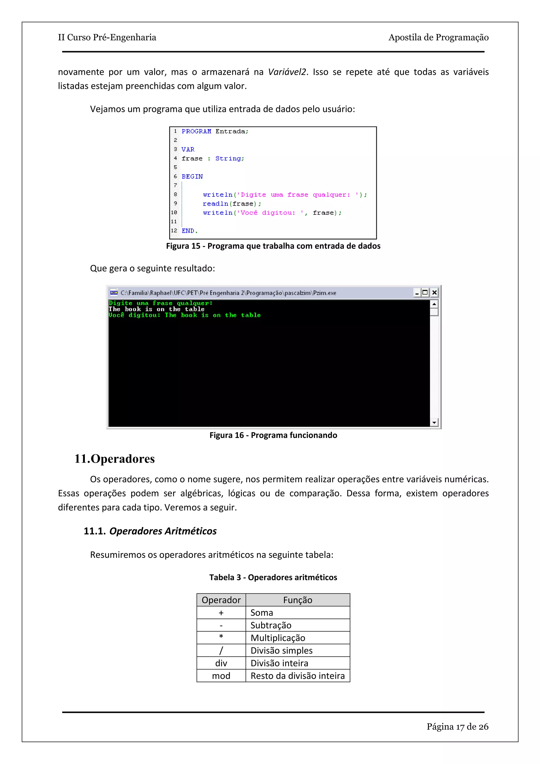 II Curso Pré-Engenharia                                                            Apostila de Programação


novamente por um valor, mas o armazenará na Variável2. Isso se repete até que todas as variáveis
listadas estejam preenchidas com algum valor.

       Vejamos um programa que utiliza entrada de dados pelo usuário:




                          Figura 15 - Programa que trabalha com entrada de dados

       Que gera o seguinte resultado:




                                    Figura 16 - Programa funcionando

   11.Operadores
        Os operadores, como o nome sugere, nos permitem realizar operações entre variáveis numéricas.
Essas operações podem ser algébricas, lógicas ou de comparação. Dessa forma, existem operadores
diferentes para cada tipo. Veremos a seguir.

      11.1. Operadores Aritméticos

       Resumiremos os operadores aritméticos na seguinte tabela:

                                    Tabela 3 - Operadores aritméticos

                                  Operador             Função
                                     +         Soma
                                     -         Subtração
                                     *         Multiplicação
                                     /         Divisão simples
                                    div        Divisão inteira
                                    mod        Resto da divisão inteira




                                                                                           Página 17 de 26
 