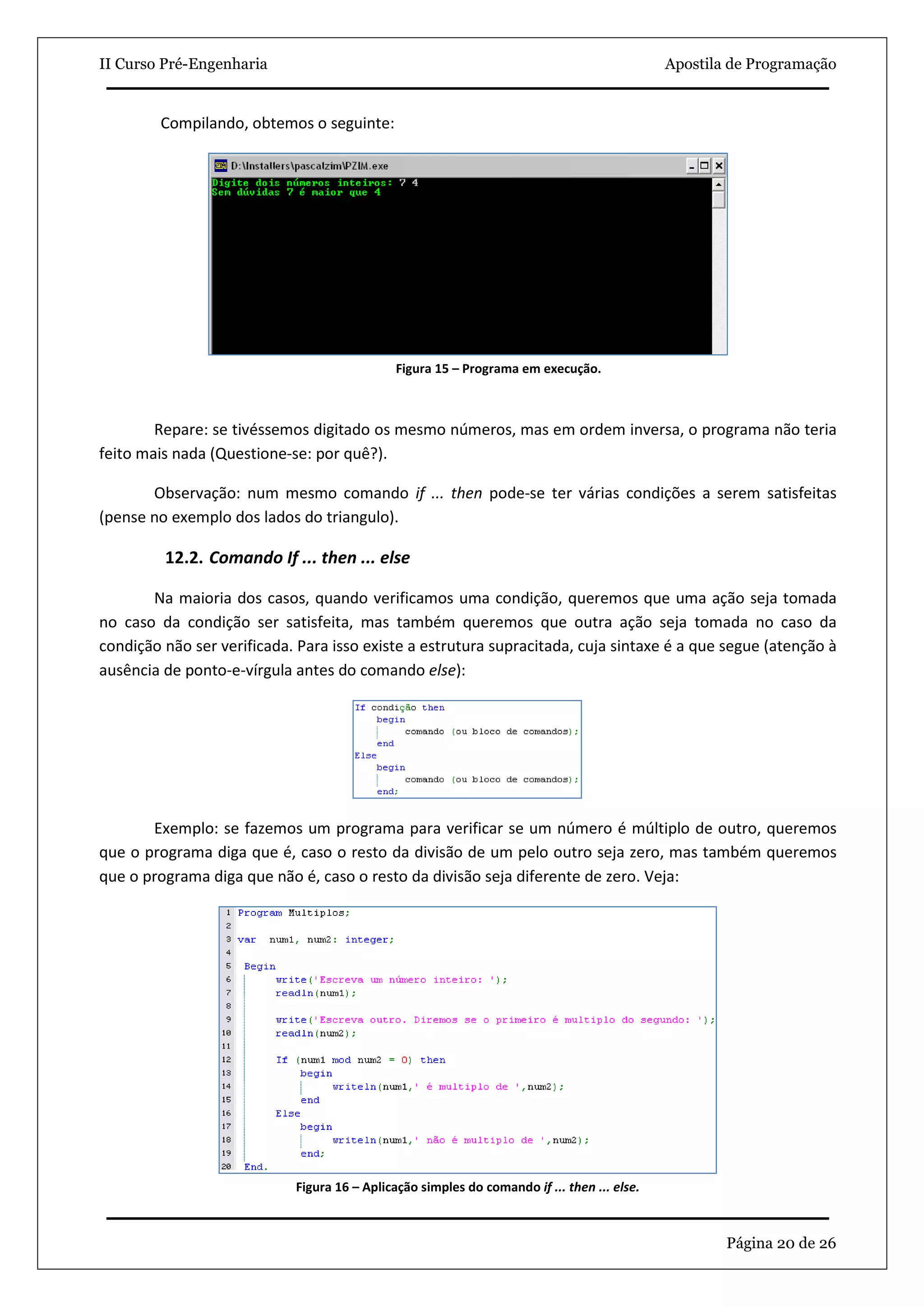 II Curso Pré-Engenharia                                                                      Apostila de Programação


         Compilando, obtemos o seguinte:




                                              Figura 15 – Programa em execução.



        Repare: se tivéssemos digitado os mesmo números, mas em ordem inversa, o programa não teria
feito mais nada (Questione-se: por quê?).

       Observação: num mesmo comando if ... then pode-se ter várias condições a serem satisfeitas
(pense no exemplo dos lados do triangulo).

         12.2. Comando If ... then ... else

       Na maioria dos casos, quando verificamos uma condição, queremos que uma ação seja tomada
no caso da condição ser satisfeita, mas também queremos que outra ação seja tomada no caso da
condição não ser verificada. Para isso existe a estrutura supracitada, cuja sintaxe é a que segue (atenção à
ausência de ponto-e-vírgula antes do comando else):




       Exemplo: se fazemos um programa para verificar se um número é múltiplo de outro, queremos
que o programa diga que é, caso o resto da divisão de um pelo outro seja zero, mas também queremos
que o programa diga que não é, caso o resto da divisão seja diferente de zero. Veja:




                            Figura 16 – Aplicação simples do comando if ... then ... else.



                                                                                                     Página 20 de 26
 