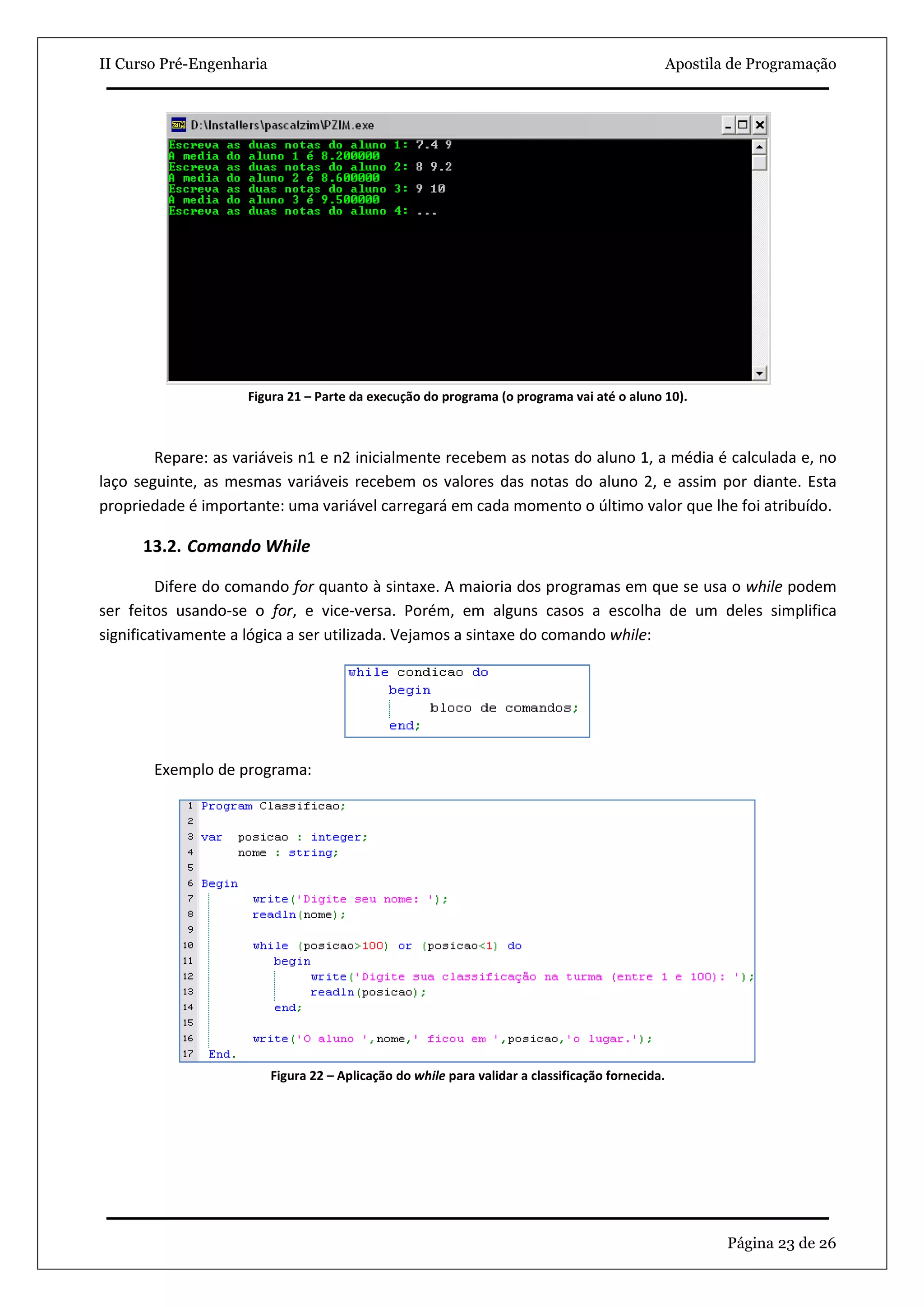 II Curso Pré-Engenharia                                                                            Apostila de Programação




                    Figura 21 – Parte da execução do programa (o programa vai até o aluno 10).



        Repare: as variáveis n1 e n2 inicialmente recebem as notas do aluno 1, a média é calculada e, no
laço seguinte, as mesmas variáveis recebem os valores das notas do aluno 2, e assim por diante. Esta
propriedade é importante: uma variável carregará em cada momento o último valor que lhe foi atribuído.

      13.2. Comando While

         Difere do comando for quanto à sintaxe. A maioria dos programas em que se usa o while podem
ser feitos usando-se o for, e vice-versa. Porém, em alguns casos a escolha de um deles simplifica
significativamente a lógica a ser utilizada. Vejamos a sintaxe do comando while:




       Exemplo de programa:




                          Figura 22 – Aplicação do while para validar a classificação fornecida.




                                                                                                           Página 23 de 26
 