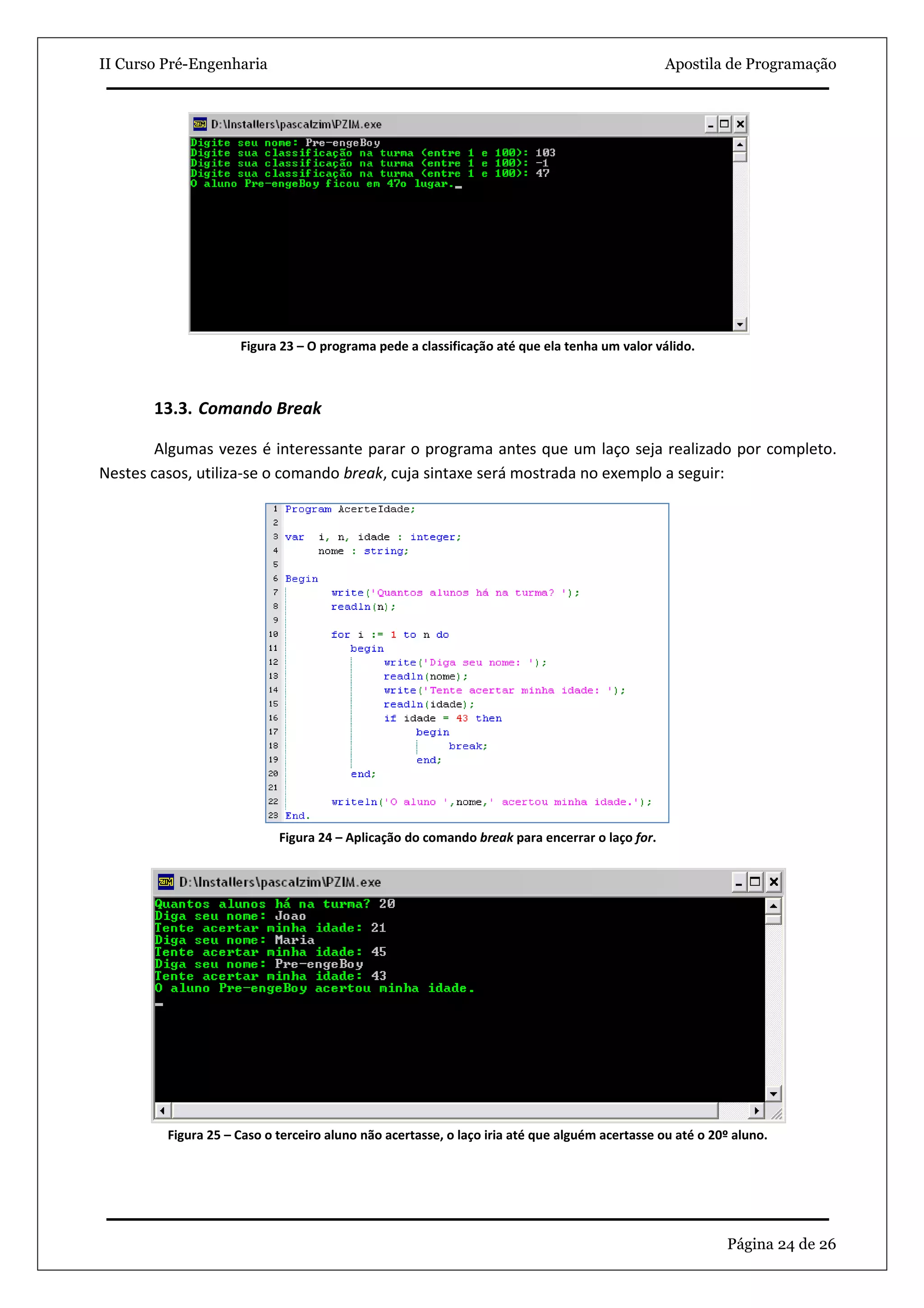 II Curso Pré-Engenharia                                                                         Apostila de Programação




                     Figura 23 – O programa pede a classificação até que ela tenha um valor válido.



       13.3. Comando Break

        Algumas vezes é interessante parar o programa antes que um laço seja realizado por completo.
Nestes casos, utiliza-se o comando break, cuja sintaxe será mostrada no exemplo a seguir:




                            Figura 24 – Aplicação do comando break para encerrar o laço for.




         Figura 25 – Caso o terceiro aluno não acertasse, o laço iria até que alguém acertasse ou até o 20º aluno.




                                                                                                          Página 24 de 26
 