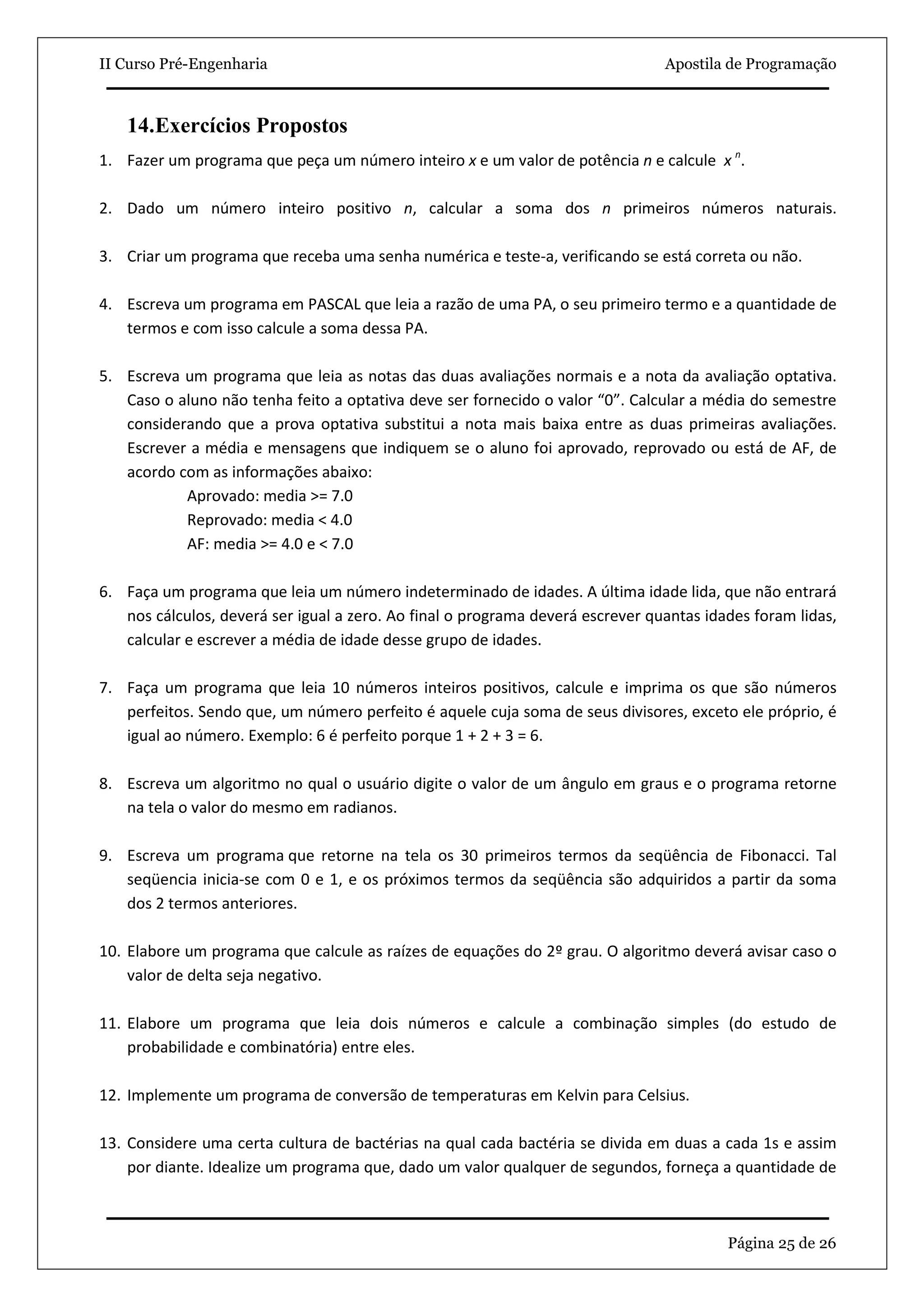 II Curso Pré-Engenharia                                                         Apostila de Programação



   14.Exercícios Propostos
1. Fazer um programa que peça um número inteiro x e um valor de potência n e calcule x n.

2. Dado um número inteiro positivo n, calcular a soma dos n primeiros números naturais.

3. Criar um programa que receba uma senha numérica e teste-a, verificando se está correta ou não.

4. Escreva um programa em PASCAL que leia a razão de uma PA, o seu primeiro termo e a quantidade de
   termos e com isso calcule a soma dessa PA.

5. Escreva um programa que leia as notas das duas avaliações normais e a nota da avaliação optativa.
   Caso o aluno não tenha feito a optativa deve ser fornecido o valor “0”. Calcular a média do semestre
   considerando que a prova optativa substitui a nota mais baixa entre as duas primeiras avaliações.
   Escrever a média e mensagens que indiquem se o aluno foi aprovado, reprovado ou está de AF, de
   acordo com as informações abaixo:
           Aprovado: media >= 7.0
           Reprovado: media < 4.0
           AF: media >= 4.0 e < 7.0

6. Faça um programa que leia um número indeterminado de idades. A última idade lida, que não entrará
   nos cálculos, deverá ser igual a zero. Ao final o programa deverá escrever quantas idades foram lidas,
   calcular e escrever a média de idade desse grupo de idades.

7. Faça um programa que leia 10 números inteiros positivos, calcule e imprima os que são números
   perfeitos. Sendo que, um número perfeito é aquele cuja soma de seus divisores, exceto ele próprio, é
   igual ao número. Exemplo: 6 é perfeito porque 1 + 2 + 3 = 6.

8. Escreva um algoritmo no qual o usuário digite o valor de um ângulo em graus e o programa retorne
   na tela o valor do mesmo em radianos.

9. Escreva um programa que retorne na tela os 30 primeiros termos da seqüência de Fibonacci. Tal
   seqüencia inicia-se com 0 e 1, e os próximos termos da seqüência são adquiridos a partir da soma
   dos 2 termos anteriores.

10. Elabore um programa que calcule as raízes de equações do 2º grau. O algoritmo deverá avisar caso o
    valor de delta seja negativo.

11. Elabore um programa que leia dois números e calcule a combinação simples (do estudo de
    probabilidade e combinatória) entre eles.

12. Implemente um programa de conversão de temperaturas em Kelvin para Celsius.

13. Considere uma certa cultura de bactérias na qual cada bactéria se divida em duas a cada 1s e assim
    por diante. Idealize um programa que, dado um valor qualquer de segundos, forneça a quantidade de



                                                                                         Página 25 de 26
 