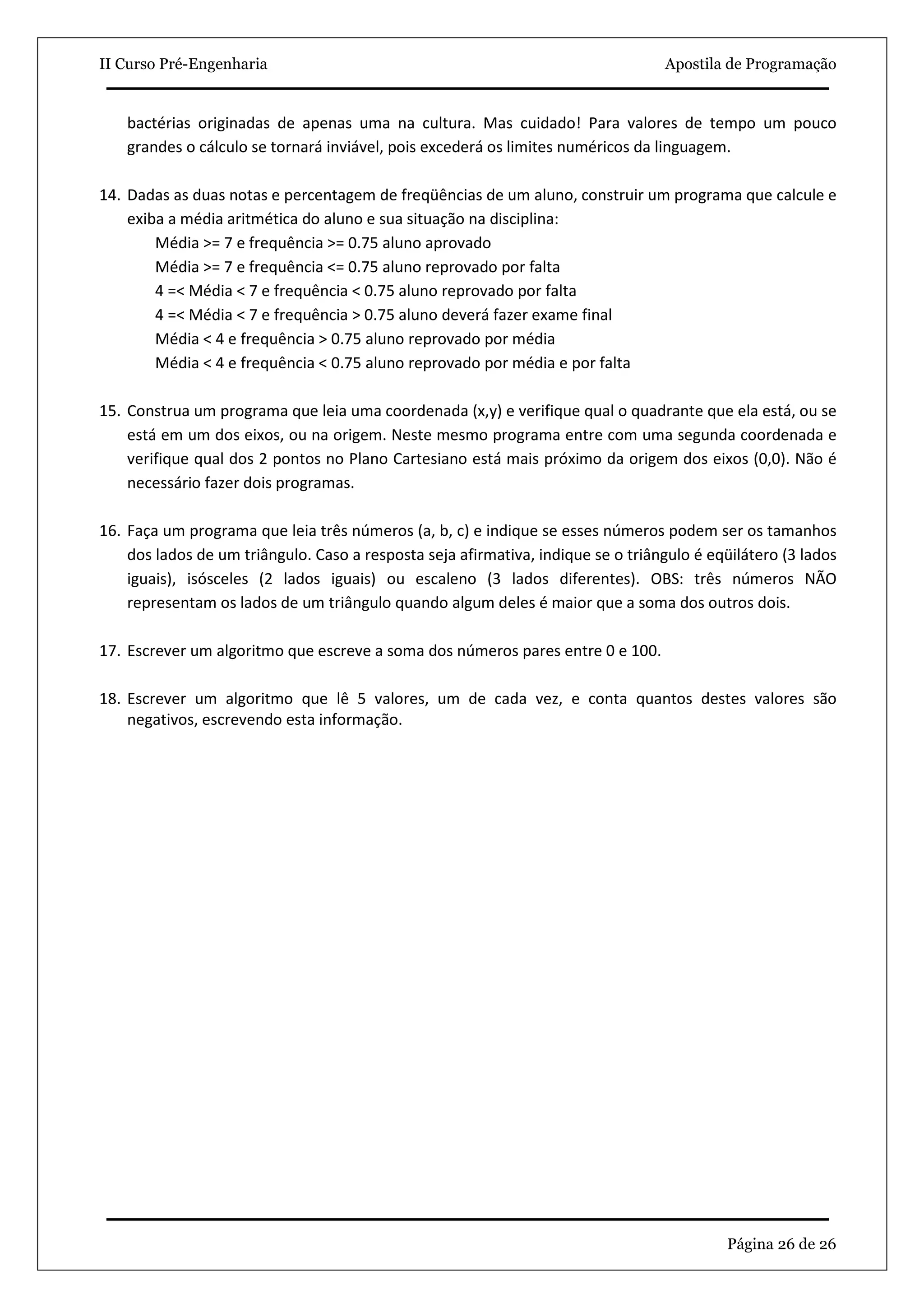 II Curso Pré-Engenharia                                                           Apostila de Programação


    bactérias originadas de apenas uma na cultura. Mas cuidado! Para valores de tempo um pouco
    grandes o cálculo se tornará inviável, pois excederá os limites numéricos da linguagem.

14. Dadas as duas notas e percentagem de freqüências de um aluno, construir um programa que calcule e
    exiba a média aritmética do aluno e sua situação na disciplina:
        Média >= 7 e frequência >= 0.75 aluno aprovado
        Média >= 7 e frequência <= 0.75 aluno reprovado por falta
        4 =< Média < 7 e frequência < 0.75 aluno reprovado por falta
        4 =< Média < 7 e frequência > 0.75 aluno deverá fazer exame final
        Média < 4 e frequência > 0.75 aluno reprovado por média
        Média < 4 e frequência < 0.75 aluno reprovado por média e por falta

15. Construa um programa que leia uma coordenada (x,y) e verifique qual o quadrante que ela está, ou se
    está em um dos eixos, ou na origem. Neste mesmo programa entre com uma segunda coordenada e
    verifique qual dos 2 pontos no Plano Cartesiano está mais próximo da origem dos eixos (0,0). Não é
    necessário fazer dois programas.

16. Faça um programa que leia três números (a, b, c) e indique se esses números podem ser os tamanhos
    dos lados de um triângulo. Caso a resposta seja afirmativa, indique se o triângulo é eqüilátero (3 lados
    iguais), isósceles (2 lados iguais) ou escaleno (3 lados diferentes). OBS: três números NÃO
    representam os lados de um triângulo quando algum deles é maior que a soma dos outros dois.

17. Escrever um algoritmo que escreve a soma dos números pares entre 0 e 100.

18. Escrever um algoritmo que lê 5 valores, um de cada vez, e conta quantos destes valores são
    negativos, escrevendo esta informação.




                                                                                           Página 26 de 26
 