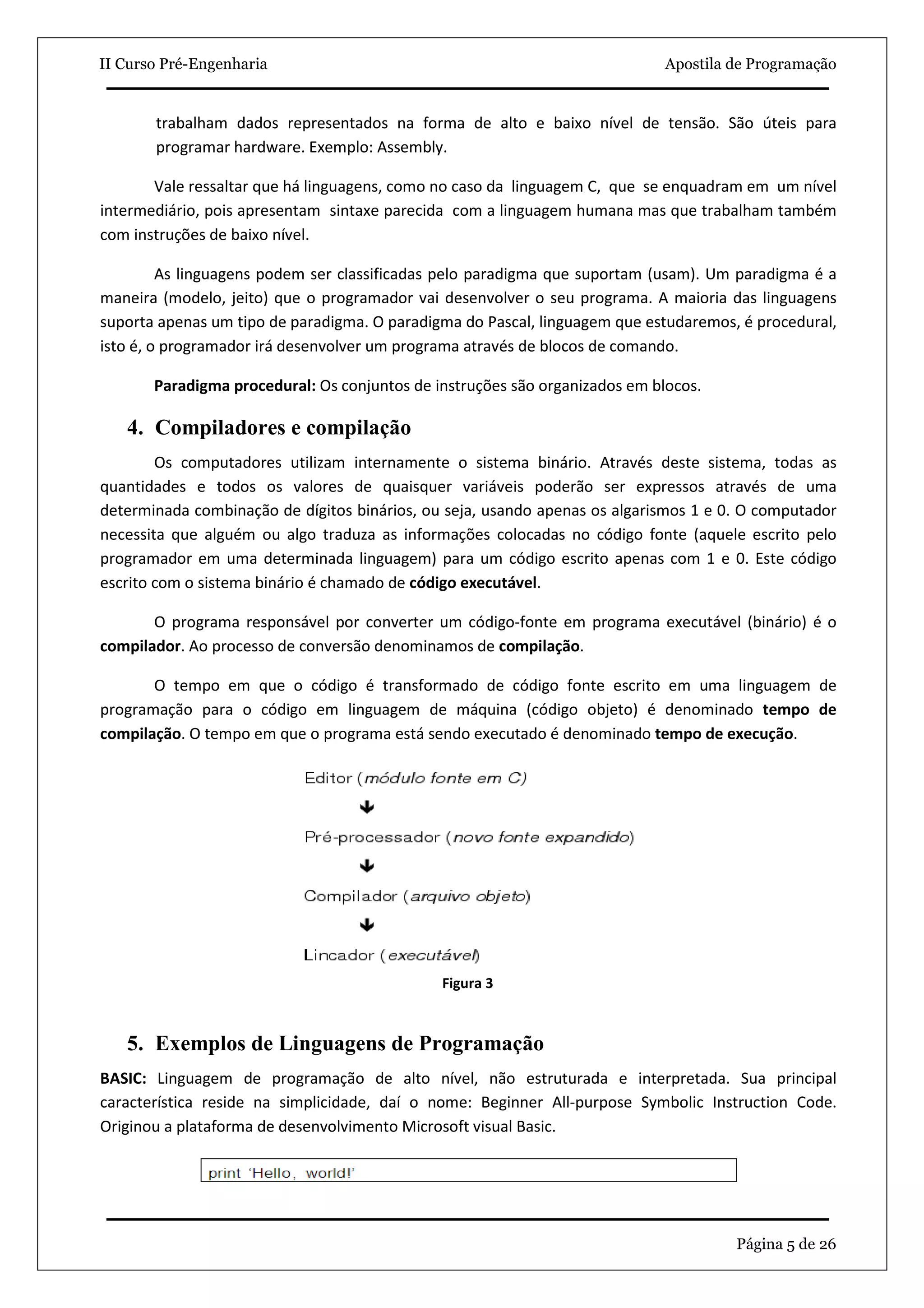 II Curso Pré-Engenharia                                                      Apostila de Programação


       trabalham dados representados na forma de alto e baixo nível de tensão. São úteis para
       programar hardware. Exemplo: Assembly.

       Vale ressaltar que há linguagens, como no caso da linguagem C, que se enquadram em um nível
intermediário, pois apresentam sintaxe parecida com a linguagem humana mas que trabalham também
com instruções de baixo nível.

         As linguagens podem ser classificadas pelo paradigma que suportam (usam). Um paradigma é a
maneira (modelo, jeito) que o programador vai desenvolver o seu programa. A maioria das linguagens
suporta apenas um tipo de paradigma. O paradigma do Pascal, linguagem que estudaremos, é procedural,
isto é, o programador irá desenvolver um programa através de blocos de comando.

       Paradigma procedural: Os conjuntos de instruções são organizados em blocos.

   4. Compiladores e compilação
        Os computadores utilizam internamente o sistema binário. Através deste sistema, todas as
quantidades e todos os valores de quaisquer variáveis poderão ser expressos através de uma
determinada combinação de dígitos binários, ou seja, usando apenas os algarismos 1 e 0. O computador
necessita que alguém ou algo traduza as informações colocadas no código fonte (aquele escrito pelo
programador em uma determinada linguagem) para um código escrito apenas com 1 e 0. Este código
escrito com o sistema binário é chamado de código executável.

       O programa responsável por converter um código-fonte em programa executável (binário) é o
compilador. Ao processo de conversão denominamos de compilação.

       O tempo em que o código é transformado de código fonte escrito em uma linguagem de
programação para o código em linguagem de máquina (código objeto) é denominado tempo de
compilação. O tempo em que o programa está sendo executado é denominado tempo de execução.




                                              Figura 3



   5. Exemplos de Linguagens de Programação
BASIC: Linguagem de programação de alto nível, não estruturada e interpretada. Sua principal
característica reside na simplicidade, daí o nome: Beginner All-purpose Symbolic Instruction Code.
Originou a plataforma de desenvolvimento Microsoft visual Basic.




                                                                                      Página 5 de 26
 