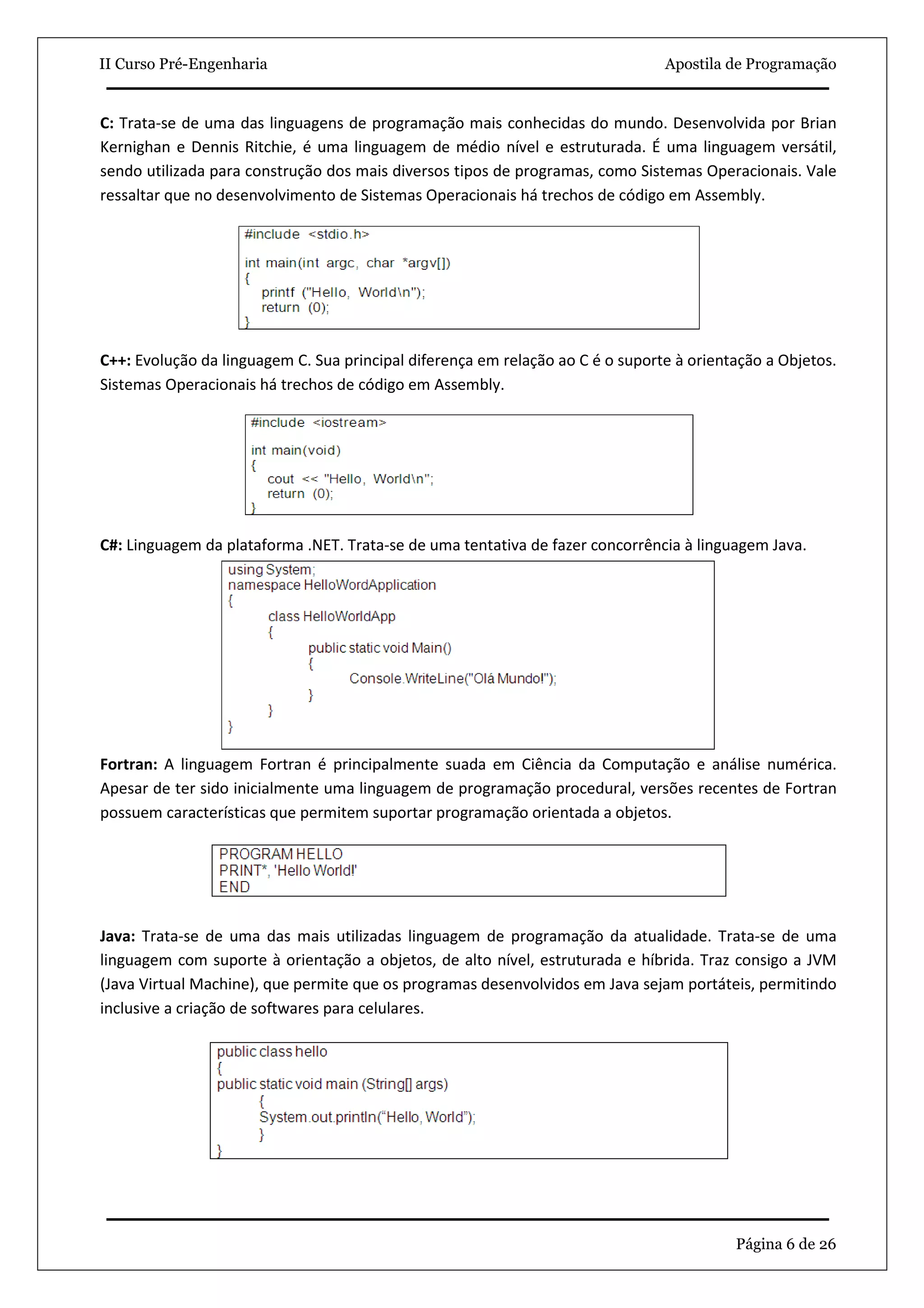 II Curso Pré-Engenharia                                                         Apostila de Programação


C: Trata-se de uma das linguagens de programação mais conhecidas do mundo. Desenvolvida por Brian
Kernighan e Dennis Ritchie, é uma linguagem de médio nível e estruturada. É uma linguagem versátil,
sendo utilizada para construção dos mais diversos tipos de programas, como Sistemas Operacionais. Vale
ressaltar que no desenvolvimento de Sistemas Operacionais há trechos de código em Assembly.




C++: Evolução da linguagem C. Sua principal diferença em relação ao C é o suporte à orientação a Objetos.
Sistemas Operacionais há trechos de código em Assembly.




C#: Linguagem da plataforma .NET. Trata-se de uma tentativa de fazer concorrência à linguagem Java.




Fortran: A linguagem Fortran é principalmente suada em Ciência da Computação e análise numérica.
Apesar de ter sido inicialmente uma linguagem de programação procedural, versões recentes de Fortran
possuem características que permitem suportar programação orientada a objetos.




Java: Trata-se de uma das mais utilizadas linguagem de programação da atualidade. Trata-se de uma
linguagem com suporte à orientação a objetos, de alto nível, estruturada e híbrida. Traz consigo a JVM
(Java Virtual Machine), que permite que os programas desenvolvidos em Java sejam portáteis, permitindo
inclusive a criação de softwares para celulares.




                                                                                          Página 6 de 26
 