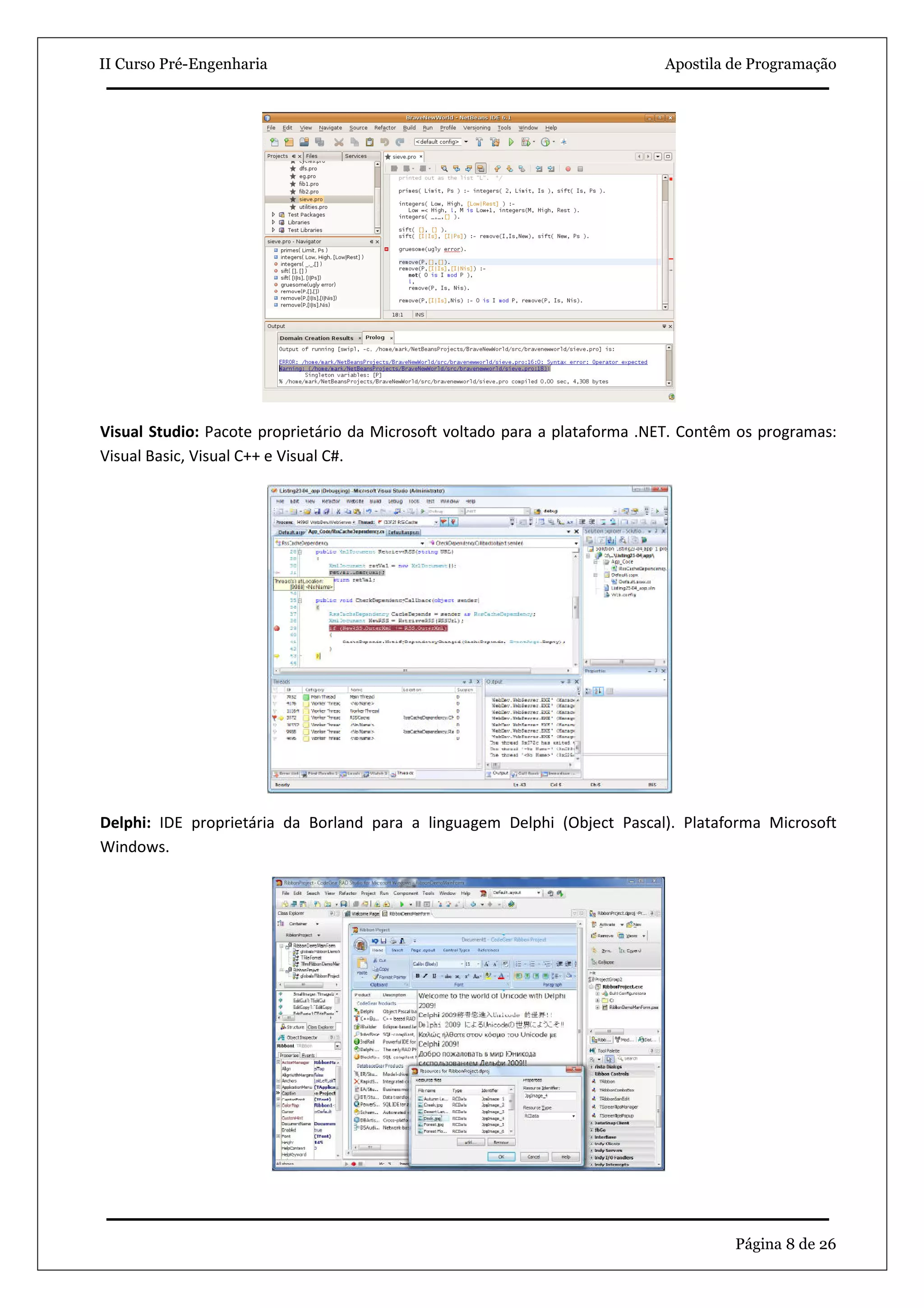 II Curso Pré-Engenharia                                                     Apostila de Programação




Visual Studio: Pacote proprietário da Microsoft voltado para a plataforma .NET. Contêm os programas:
Visual Basic, Visual C++ e Visual C#.




Delphi: IDE proprietária da Borland para a linguagem Delphi (Object Pascal). Plataforma Microsoft
Windows.




                                                                                      Página 8 de 26
 