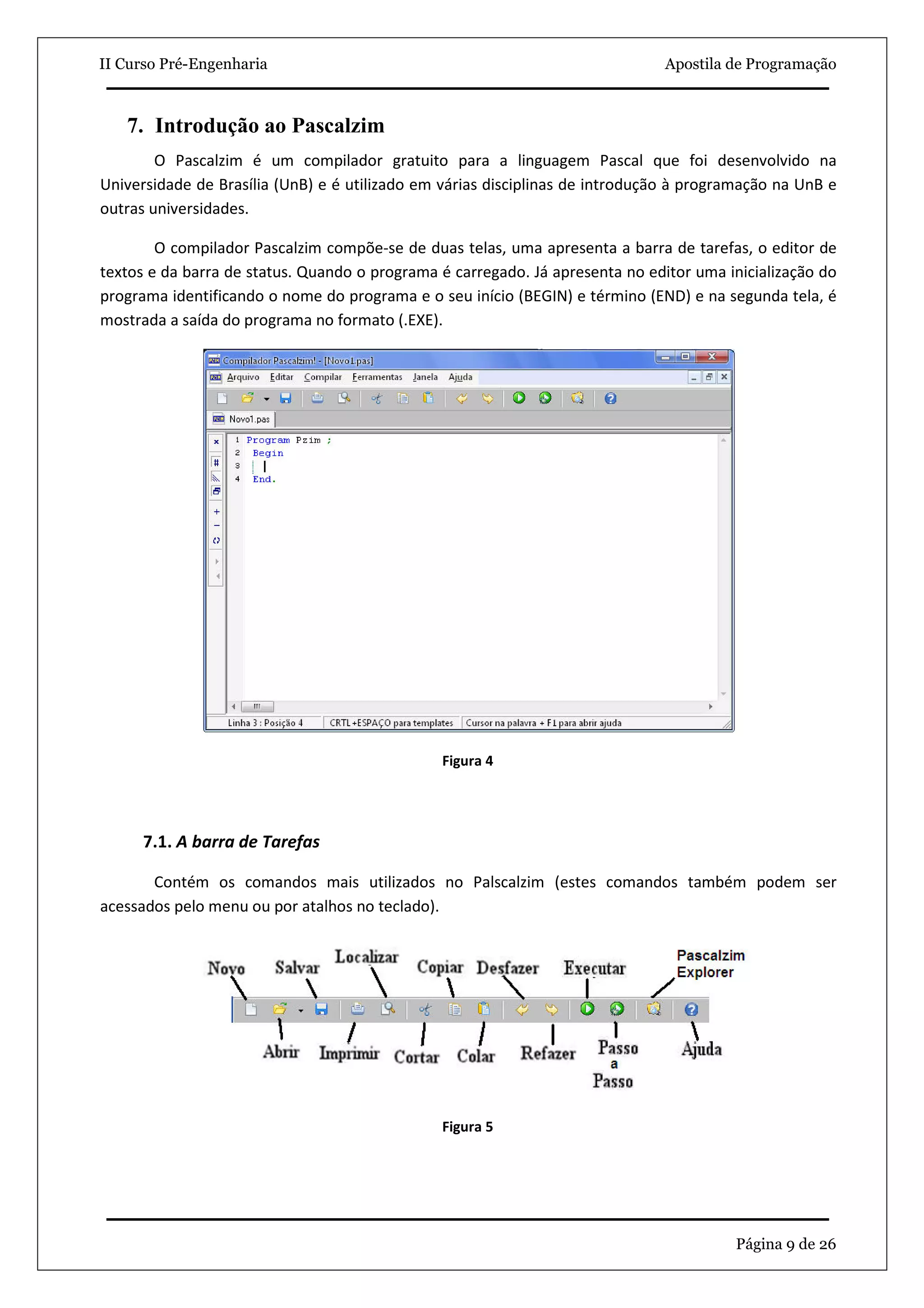 II Curso Pré-Engenharia                                                        Apostila de Programação



   7. Introdução ao Pascalzim
        O Pascalzim é um compilador gratuito para a linguagem Pascal que foi desenvolvido na
Universidade de Brasília (UnB) e é utilizado em várias disciplinas de introdução à programação na UnB e
outras universidades.

        O compilador Pascalzim compõe-se de duas telas, uma apresenta a barra de tarefas, o editor de
textos e da barra de status. Quando o programa é carregado. Já apresenta no editor uma inicialização do
programa identificando o nome do programa e o seu início (BEGIN) e término (END) e na segunda tela, é
mostrada a saída do programa no formato (.EXE).




                                               Figura 4




      7.1. A barra de Tarefas

       Contém os comandos mais utilizados no Palscalzim (estes comandos também podem ser
acessados pelo menu ou por atalhos no teclado).




                                               Figura 5




                                                                                        Página 9 de 26
 