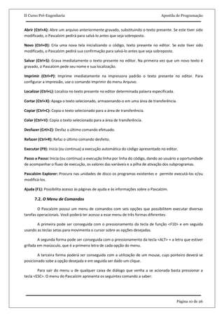 II Curso Pré-Engenharia                                                           Apostila de Programação


Abrir (Ctrl+A): Abre um arquivo anteriormente gravado, substituindo o texto presente. Se este tiver sido
modificado, o Pascalzim pedirá para salvá-lo antes que seja sobreposto.

Novo (Ctrl+O): Cria uma nova tela inicializando o código, texto presente no editor. Se este tiver sido
modificado, o Pascalzim pedirá sua confirmação para salvá-lo antes que seja sobreposto.

Salvar (Ctrl+S): Grava imediatamente o texto presente no editor. Na primeira vez que um novo texto é
gravado, o Pascalzim pede seu nome e sua localização.

Imprimir (Ctrl+P): Imprime imediatamente na impressora padrão o texto presente no editor. Para
configurar a impressão, use o comando Imprimir do menu Arquivo.

Localizar (Ctrl+L): Localiza no texto presente no editor determinada palavra especificada.

Cortar (Ctrl+X): Apaga o texto selecionado, armazenando-o em uma área de transferência.

Copiar (Ctrl+C): Copia o texto selecionado para a área de transferência.

Colar (Ctrl+V): Copia o texto selecionado para a área de transferência.

Desfazer (Crtl+Z): Desfaz o último comando efetuado.

Refazer (Ctrl+R): Refaz o último comando desfeito.

Executar (F9): Inicia (ou continua) a execução automática do código apresentado no editor.

Passo a Passo: Inicia (ou continua) a execução linha por linha do código, dando ao usuário a oportunidade
de acompanhar o fluxo de execução, os valores das variáveis e a pilha de ativação dos subprogramas.

Pascalzim Explorer: Procura nas unidades de disco os programas existentes e permite executá-los e/ou
modificá-los.

Ajuda (F1): Possibilita acesso às páginas de ajuda e às informações sobre o Pascalzim.

      7.2. O Menu de Comandos

        O Pascalzim possui um menu de comandos com seis opções que possibilitem executar diversas
tarefas operacionais. Você poderá ter acesso a esse menu de três formas diferentes:

       A primeira pode ser conseguida com o pressionamento da tecla de função <F10> e em seguida
usando as teclas setas para movimenta o cursor sobre as opções desejadas.

        A segunda forma pode ser conseguida com o pressionamento da tecla <ALT> + a letra que estiver
grifada em maiúsculo, que é a primeira letra de cada opção do menu.

        A terceira forma poderá ser conseguida com a utilização de um mouse, cujo ponteiro deverá se
posicionado sobe a opção desejada e em seguida ser dado um clique.

        Para sair do menu u de qualquer caixa de diálogo que venha a se acionada basta pressionar a
tecla <ESC>. O menu do Pascalzim apresenta os seguintes comando a saber:




                                                                                             Página 10 de 26
 