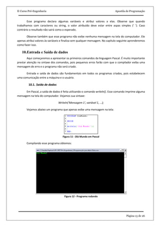II Curso Pré-Engenharia                                                        Apostila de Programação


        Esse programa declara algumas variáveis e atribui valores a elas. Observe que quando
trabalhamos com caracteres ou string, o valor atribuído deve estar entre aspas simples (‘ ’). Caso
contrário o resultado não sairá como o esperado.

       Observe também que esse programa não exibe nenhuma mensagem na tela do computador. Ele
apenas atribui valores às variáveis e finaliza sem qualquer mensagem. No capítulo seguinte aprenderemos
como fazer isso.

   10.Entrada e Saída de dados
        Aqui começaremos a apresentar os primeiros comandos da linguagem Pascal. É muito importante
prestar atenção na sintaxe dos comandos, pois pequenos erros farão com que o compilador exiba uma
mensagem de erro e o programa não será criado.

      Entrada e saída de dados são fundamentais em todos os programas criados, pois estabelecem
uma comunicação entre a máquina e o usuário.

         10.1. Saída de dados

      Em Pascal, a saída de dados é feita utilizando o comando writeln(). Esse comando imprime alguma
mensagem na tela do computador. Vejamos sua sintaxe:

                                 Writeln(‘Mensagem 1’, variável 1, ...);

       Vejamos abaixo um programa que apenas exibe uma mensagem na tela:




                                    Figura 11 - Olá Mundo em Pascal

       Compilando esse programa obtemos:




                                      Figura 12 - Programa rodando




                                                                                        Página 15 de 26
 
