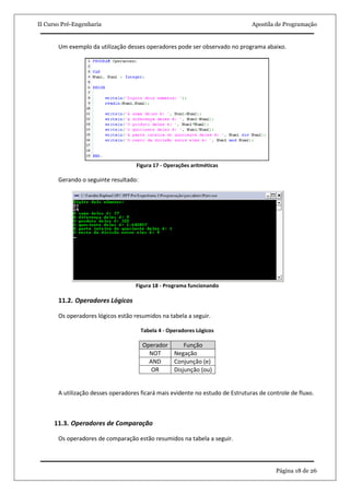 II Curso Pré-Engenharia                                                         Apostila de Programação


       Um exemplo da utilização desses operadores pode ser observado no programa abaixo.




                                    Figura 17 - Operações aritméticas

       Gerando o seguinte resultado:




                                    Figura 18 - Programa funcionando

       11.2. Operadores Lógicos

       Os operadores lógicos estão resumidos na tabela a seguir.

                                       Tabela 4 - Operadores Lógicos

                                       Operador     Função
                                         NOT    Negação
                                         AND    Conjunção (e)
                                          OR    Disjunção (ou)


       A utilização desses operadores ficará mais evidente no estudo de Estruturas de controle de fluxo.



      11.3. Operadores de Comparação

       Os operadores de comparação estão resumidos na tabela a seguir.



                                                                                         Página 18 de 26
 