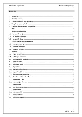 II Curso Pré-Engenharia                                                                                                                Apostila de Programação



Sumário

1.      Introdução ....................................................................................................................................................... 3
2.      Conceitos Básicos ............................................................................................................................................ 3
3.      Tipos de Linguagens de Programação .............................................................................................................. 4
4.      Compiladores e compilação ............................................................................................................................. 5
5.      Exemplos de Linguagens de Programação ....................................................................................................... 5
6.      IDE’s ................................................................................................................................................................ 7
7.      Introdução ao Pascalzim .................................................................................................................................. 9
7.1.        A barra de Tarefas ....................................................................................................................................... 9
7.2.        O Menu de Comandos ................................................................................................................................10
7.3.        A Barra de Status .......................................................................................................................................11
8.      Estrutura de um programa em Pascal .............................................................................................................12
8.1.        Cabeçalho do Programa .............................................................................................................................12
8.2.        Área de Declarações ...................................................................................................................................13
8.3.        Corpo do Programa ....................................................................................................................................13
9.      Variáveis .........................................................................................................................................................13
9.1.        Tipos de Variáveis ......................................................................................................................................14
9.2.        Atribuição de Valores .................................................................................................................................14
10.         Entrada e Saída de dados ...........................................................................................................................15
10.1.       Saída de dados ...........................................................................................................................................15
10.2.       Entrada de dados .......................................................................................................................................16
11.         Operadores ................................................................................................................................................17
11.1.       Operadores Aritméticos..............................................................................................................................17
11.2.       Operadores Lógicos ....................................................................................................................................18
11.3.       Operadores de Comparação .......................................................................................................................18
12.         Estruturas de Controle de Fluxo .................................................................................................................19
12.1.       Comando if ... then .....................................................................................................................................19
12.2.       Comando If ... then ... else ..........................................................................................................................20
12.3.       Ifs aninhados ..............................................................................................................................................21
13.         Estruturas de Repetição .............................................................................................................................22
13.1.       Comando for ..............................................................................................................................................22
13.2.       Comando While ..........................................................................................................................................23
13.3.       Comando Break ..........................................................................................................................................24
14.         Exercícios Propostos ...................................................................................................................................25




                                                                                                                                                        Página 2 de 26
 