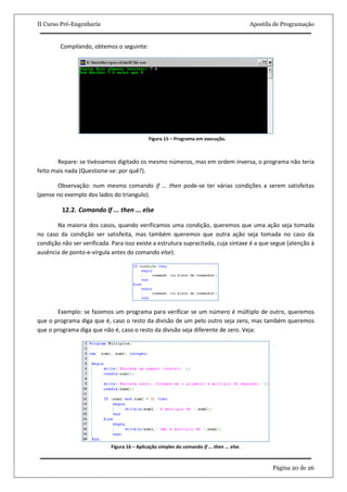 II Curso Pré-Engenharia                                                                      Apostila de Programação


         Compilando, obtemos o seguinte:




                                              Figura 15 – Programa em execução.



        Repare: se tivéssemos digitado os mesmo números, mas em ordem inversa, o programa não teria
feito mais nada (Questione-se: por quê?).

       Observação: num mesmo comando if ... then pode-se ter várias condições a serem satisfeitas
(pense no exemplo dos lados do triangulo).

         12.2. Comando If ... then ... else

       Na maioria dos casos, quando verificamos uma condição, queremos que uma ação seja tomada
no caso da condição ser satisfeita, mas também queremos que outra ação seja tomada no caso da
condição não ser verificada. Para isso existe a estrutura supracitada, cuja sintaxe é a que segue (atenção à
ausência de ponto-e-vírgula antes do comando else):




       Exemplo: se fazemos um programa para verificar se um número é múltiplo de outro, queremos
que o programa diga que é, caso o resto da divisão de um pelo outro seja zero, mas também queremos
que o programa diga que não é, caso o resto da divisão seja diferente de zero. Veja:




                            Figura 16 – Aplicação simples do comando if ... then ... else.



                                                                                                     Página 20 de 26
 