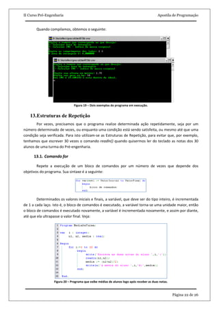 II Curso Pré-Engenharia                                                                   Apostila de Programação


       Quando compilamos, obtemos o seguinte:




                               Figura 19 – Dois exemplos do programa em execução.


    13.Estruturas de Repetição
        Por vezes, precisamos que o programa realize determinada ação repetidamente, seja por um
número determinado de vezes, ou enquanto uma condição está sendo satisfeita, ou mesmo até que uma
condição seja verificada. Para isto utilizam-se as Estruturas de Repetição, para evitar que, por exemplo,
tenhamos que escrever 30 vezes o comando readln() quando quisermos ler do teclado as notas dos 30
alunos de uma turma do Pré-engenharia.

      13.1. Comando for

        Repete a execução de um bloco de comandos por um número de vezes que depende dos
objetivos do programa. Sua sintaxe é a seguinte:




        Determinados os valores iniciais e finais, a variável, que deve ser do tipo inteiro, é incrementada
de 1 a cada laço. Isto é, o bloco de comandos é executado, a variável torna-se uma unidade maior, então
o bloco de comandos é executado novamente, a variável é incrementada novamente, e assim por diante,
até que ela ultrapasse o valor final. Veja:




                  Figura 20 – Programa que exibe médias de alunos logo após receber as duas notas.



                                                                                                     Página 22 de 26
 
