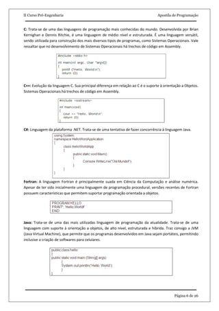II Curso Pré-Engenharia                                                         Apostila de Programação


C: Trata-se de uma das linguagens de programação mais conhecidas do mundo. Desenvolvida por Brian
Kernighan e Dennis Ritchie, é uma linguagem de médio nível e estruturada. É uma linguagem versátil,
sendo utilizada para construção dos mais diversos tipos de programas, como Sistemas Operacionais. Vale
ressaltar que no desenvolvimento de Sistemas Operacionais há trechos de código em Assembly.




C++: Evolução da linguagem C. Sua principal diferença em relação ao C é o suporte à orientação a Objetos.
Sistemas Operacionais há trechos de código em Assembly.




C#: Linguagem da plataforma .NET. Trata-se de uma tentativa de fazer concorrência à linguagem Java.




Fortran: A linguagem Fortran é principalmente suada em Ciência da Computação e análise numérica.
Apesar de ter sido inicialmente uma linguagem de programação procedural, versões recentes de Fortran
possuem características que permitem suportar programação orientada a objetos.




Java: Trata-se de uma das mais utilizadas linguagem de programação da atualidade. Trata-se de uma
linguagem com suporte à orientação a objetos, de alto nível, estruturada e híbrida. Traz consigo a JVM
(Java Virtual Machine), que permite que os programas desenvolvidos em Java sejam portáteis, permitindo
inclusive a criação de softwares para celulares.




                                                                                          Página 6 de 26
 