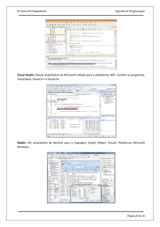 II Curso Pré-Engenharia                                                     Apostila de Programação




Visual Studio: Pacote proprietário da Microsoft voltado para a plataforma .NET. Contêm os programas:
Visual Basic, Visual C++ e Visual C#.




Delphi: IDE proprietária da Borland para a linguagem Delphi (Object Pascal). Plataforma Microsoft
Windows.




                                                                                      Página 8 de 26
 