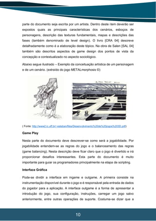 10
parte do documento seja escrita por um artista. Dentro deste item deverão ser
expostos quais as principais características dos cenários, esboços de
personagens, descrição das texturas fundamentais, mapas e descrições das
fases (também denominado de level design). O livro [CRA 04] descreve
detalhadamente como é a elaboração deste tópico. Na obra de Salen [SAL 04]
também são descritos aspectos de game design dos pontos de vista da
concepção e contextualizado no aspecto sociológico.
Abaixo segue ilustrado – Exemplo da conceituação artística de um personagem
e de um cenário. (extraído do jogo METALmorphosis ©)
( Fonte: http://www2.ic.uff.br/~esteban/files/Desenvolvimento%20de%20jogos%203D.pdf)
Game Play
Nesta parte do documento deve descrever-se como será a jogabilidade. Por
jogabilidade entendem-se as regras do jogo e o balanceamento das regras
(game balancing). Nesta descrição deve ficar claro que o jogo é divertido e irá
proporcionar desafios interessantes. Esta parte do documento é muito
importante para guiar os programadores principalmente na etapa de scripting.
Interface Gráfica
Pode-se dividir a interface em ingame e outgame. A primeira consiste na
instrumentação disponível durante o jogo e é responsável pela entrada de dados
do jogador para a aplicação. A interface outgame é a forma de apresentar a
introdução do jogo, sua configuração, instruções, carregar um jogo salvo
anteriormente, entre outras operações de suporte. Costuma-se dizer que a
 
