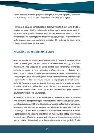 11
melhor interface é aquela que passa desapercebida para o jogador, permitindo
que o mesmo possa focar-se no desenrolar da história e das ações.
Terminada a etapa de conceituação, o desenvolvimento de um game divide-se
em dois caminhos distintos: o de criação artística e o de programação, havendo,
entretanto, uma grande interseção entre ambas. A criação artística pode ser
compreendida na elaboração dos resources do jogo, ou seja, os elementos que
serão usados para sua montagem: modelos 3D, texturas, terrenos, sons,
músicas e arquivos de configuração.
PRODUÇÃO DE AUDIO E IMAGENS 2D
Antes de abordar os engines propriamente ditos é importante destacar outros
aspectos tecnológicos que são utilizados na produção de um jogo – áudio e
imagens 2D. Para produção de áudio existem duas ferramentas comerciais
bastante arrojadas e bem utilizadas profissionalmente – Cubase e o
SoundForge. O Cubase é usado basicamente para mixagem de canais MIDI e o
SoundForge é usado para produção de trilhas e efeitos sonoros. O SoundForge
é comumente usado no cinema, na televisão e na produção de vinhetas para o
rádio. O Audacity é uma ferramenta livre que permite a criação de áudio,
inclusive combinando diferentes canais de som, importando e exportando
arquivos no formato WAV, MP3 e Ogg Vorbis. Entretanto não possui todos os
recursos oferecidos pelo SoundForge.
No aspecto de áudio, a OpenAL desenvolvida pela Loki Software, trata-se de
uma alternativa de implementação de som bastante interessante, pois a OpenAL
permite adicionar som 3D, uma biblioteca estruturada na forma de uma máquina
de estados que oferece um conjunto de primitivas de mais alto nível para
manipulação de som. Para incrementar a imersividade é fundamental adicionar
a percepção sonora no game, entretanto, um mundo virtual pode possuir muitas
fontes de som dificultando alguma pré-mixagem e limitando a quantidade de
sons ao máximo de canais de som disponíveis no sistema (em geral de 16 a 64
 