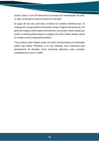 12
canais). Assim, o som 3D trata-se de um processo de “renderização” de áudio,
ou seja, a produção de áudio em tempo de execução.
Os jogos 3D não são construídos somente com modelos tridimensionais, na
produção de um jogo também é necessário compor imagens bidimensionais. Em
geral, tais imagens serão usadas como texturas, mas também serão usadas para
compor a interface gráfica ingame e outgame, tais como, botões, janelas, barras
de energia e outros componentes gráficos.
Para produzir estas imagens existe uma série de ferramentas para editoração
gráfica cujo Adobe Photoshop é um dos softwares mais tradicionais para
desempenhar tal atividade. Outra ferramenta alternativa muito completa,
mutilplataforma e livre é o GIMP.
 
