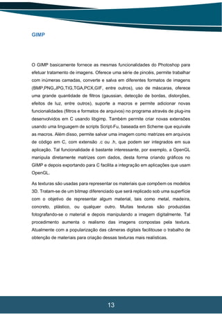 13
GIMP
O GIMP basicamente fornece as mesmas funcionalidades do Photoshop para
efetuar tratamento de imagens. Oferece uma série de pincéis, permite trabalhar
com inúmeras camadas, converte e salva em diferentes formatos de imagens
(BMP,PNG,JPG,TIG,TGA,PCX,GIF, entre outros), uso de máscaras, oferece
uma grande quantidade de filtros (gaussian, detecção de bordas, distorções,
efeitos de luz, entre outros), suporte a macros e permite adicionar novas
funcionalidades (filtros e formatos de arquivos) no programa através de plug-ins
desenvolvidos em C usando libgimp. Também permite criar novas extensões
usando uma linguagem de scripts Script-Fu, baseada em Scheme que equivale
as macros. Além disso, permite salvar uma imagem como matrizes em arquivos
de código em C, com extensão .c ou .h, que podem ser integrados em sua
aplicação. Tal funcionalidade é bastante interessante, por exemplo, a OpenGL
manipula diretamente matrizes com dados, desta forma criando gráficos no
GIMP e depois exportando para C facilita a integração em aplicações que usam
OpenGL.
As texturas são usadas para representar os materiais que compõem os modelos
3D. Tratam-se de um bitmap diferenciado que será replicado sob uma superfície
com o objetivo de representar algum material, tais como metal, madeira,
concreto, plástico, ou qualquer outro. Muitas texturas são produzidas
fotografando-se o material e depois manipulando a imagem digitalmente. Tal
procedimento aumenta o realismo das imagens compostas pela textura.
Atualmente com a popularização das câmeras digitais facilitouse o trabalho de
obtenção de materiais para criação dessas texturas mais realísticas.
 