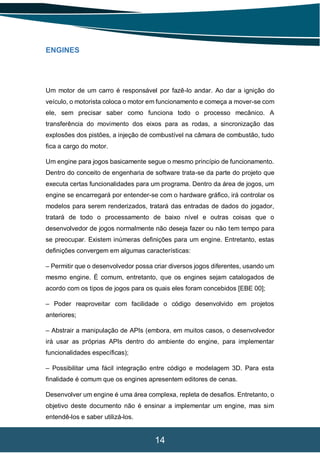 14
ENGINES
Um motor de um carro é responsável por fazê-lo andar. Ao dar a ignição do
veículo, o motorista coloca o motor em funcionamento e começa a mover-se com
ele, sem precisar saber como funciona todo o processo mecânico. A
transferência do movimento dos eixos para as rodas, a sincronização das
explosões dos pistões, a injeção de combustível na câmara de combustão, tudo
fica a cargo do motor.
Um engine para jogos basicamente segue o mesmo princípio de funcionamento.
Dentro do conceito de engenharia de software trata-se da parte do projeto que
executa certas funcionalidades para um programa. Dentro da área de jogos, um
engine se encarregará por entender-se com o hardware gráfico, irá controlar os
modelos para serem renderizados, tratará das entradas de dados do jogador,
tratará de todo o processamento de baixo nível e outras coisas que o
desenvolvedor de jogos normalmente não deseja fazer ou não tem tempo para
se preocupar. Existem inúmeras definições para um engine. Entretanto, estas
definições convergem em algumas características:
– Permitir que o desenvolvedor possa criar diversos jogos diferentes, usando um
mesmo engine. É comum, entretanto, que os engines sejam catalogados de
acordo com os tipos de jogos para os quais eles foram concebidos [EBE 00];
– Poder reaproveitar com facilidade o código desenvolvido em projetos
anteriores;
– Abstrair a manipulação de APIs (embora, em muitos casos, o desenvolvedor
irá usar as próprias APIs dentro do ambiente do engine, para implementar
funcionalidades específicas);
– Possibilitar uma fácil integração entre código e modelagem 3D. Para esta
finalidade é comum que os engines apresentem editores de cenas.
Desenvolver um engine é uma área complexa, repleta de desafios. Entretanto, o
objetivo deste documento não é ensinar a implementar um engine, mas sim
entendê-los e saber utilizá-los.
 