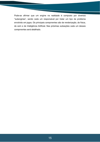 15
Pode-se afirmar que um engine na realidade é composto por diversos
“subengines”, sendo cada um responsável por tratar um tipo de problema
envolvido em jogos. Os principais componentes são de renderização, de física,
de som e de Inteligência Artificial. Nas próximas subseções cada um desses
componentes será detalhado.
 