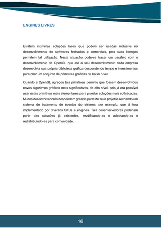 16
ENGINES LIVRES
Existem inúmeras soluções livres que podem ser usadas inclusive no
desenvolvimento de softwares fechados e comerciais, pois suas licenças
permitem tal utilização. Nesta situação pode-se traçar um paralelo com o
desenvolvimento da OpenGL que até o seu desenvolvimento cada empresa
desenvolvia sua própria biblioteca gráfica despendendo tempo e investimentos
para criar um conjunto de primitivas gráficas de baixo nível.
Quando a OpenGL agregou tais primitivas permitiu que fossem desenvolvidos
novos algoritmos gráficos mais significativos, de alto nível, pois já era possível
usar estas primitivas mais elementares para projetar soluções mais sofisticadas.
Muitos desenvolvedores despendem grande parte de seus projetos recriando um
sistema de tratamento de eventos do sistema, por exemplo, que já fora
implementado por diversos SKDs e engines. Tais desenvolvedores poderiam
partir das soluções já existentes, modificando-as e adaptando-as e
redistribuindo-as para comunidade.
 