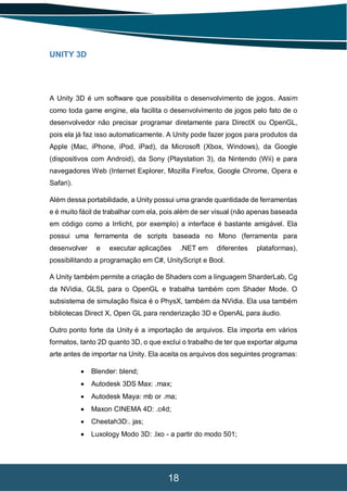 18
UNITY 3D
A Unity 3D é um software que possibilita o desenvolvimento de jogos. Assim
como toda game engine, ela facilita o desenvolvimento de jogos pelo fato de o
desenvolvedor não precisar programar diretamente para DirectX ou OpenGL,
pois ela já faz isso automaticamente. A Unity pode fazer jogos para produtos da
Apple (Mac, iPhone, iPod, iPad), da Microsoft (Xbox, Windows), da Google
(dispositivos com Android), da Sony (Playstation 3), da Nintendo (Wii) e para
navegadores Web (Internet Explorer, Mozilla Firefox, Google Chrome, Opera e
Safari).
Além dessa portabilidade, a Unity possui uma grande quantidade de ferramentas
e é muito fácil de trabalhar com ela, pois além de ser visual (não apenas baseada
em código como a Irrlicht, por exemplo) a interface é bastante amigável. Ela
possui uma ferramenta de scripts baseada no Mono (ferramenta para
desenvolver e executar aplicações .NET em diferentes plataformas),
possibilitando a programação em C#, UnityScript e Bool.
A Unity também permite a criação de Shaders com a linguagem SharderLab, Cg
da NVidia, GLSL para o OpenGL e trabalha também com Shader Mode. O
subsistema de simulação física é o PhysX, também da NVidia. Ela usa também
bibliotecas Direct X, Open GL para renderização 3D e OpenAL para áudio.
Outro ponto forte da Unity é a importação de arquivos. Ela importa em vários
formatos, tanto 2D quanto 3D, o que exclui o trabalho de ter que exportar alguma
arte antes de importar na Unity. Ela aceita os arquivos dos seguintes programas:
 Blender: blend;
 Autodesk 3DS Max: .max;
 Autodesk Maya: mb or .ma;
 Maxon CINEMA 4D: .c4d;
 Cheetah3D:. jas;
 Luxology Modo 3D: .lxo - a partir do modo 501;
 