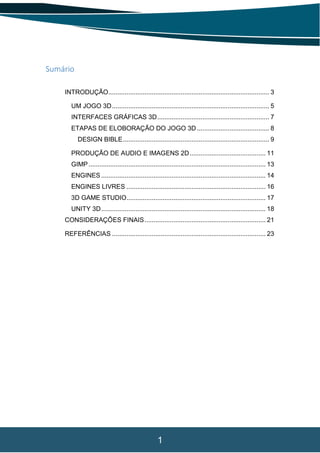 1
Sumário
INTRODUÇÃO......................................................................................... 3
UM JOGO 3D....................................................................................... 5
INTERFACES GRÁFICAS 3D.............................................................. 7
ETAPAS DE ELOBORAÇÃO DO JOGO 3D ........................................ 8
DESIGN BIBLE................................................................................. 9
PRODUÇÃO DE AUDIO E IMAGENS 2D.......................................... 11
GIMP.................................................................................................. 13
ENGINES ........................................................................................... 14
ENGINES LIVRES ............................................................................. 16
3D GAME STUDIO............................................................................. 17
UNITY 3D........................................................................................... 18
CONSIDERAÇÕES FINAIS................................................................... 21
REFERÊNCIAS ..................................................................................... 23
 