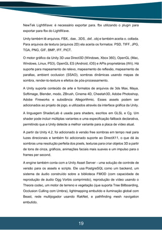 19
NewTek LightWave: é necessário exportar para. fbx utilizando o plugin para
exportar para fbx do LightWave.
Unity também lê arquivos. FBX,. dae, .3DS, .dxf, .obj e também aceita o. collada.
Para arquivos de textura (arquivos 2D) ela aceita os formatos: PSD, TIFF, JPG,
TGA, PNG, GIF, BMP, IFF, PICT.
O motor gráfico da Unity 3D usa Direct3D (Windows, Xbox 360), OpenGL (Mac,
Windows, Linux, PS3), OpenGL ES (Android, iOS) e APIs proprietárias (Wii). Há
suporte para mapeamento de relevo, mapeamento de reflexão, mapeamento de
parallax, ambient occlusion (SSAO), sombras dinâmicas usando mapas de
sombra, render-to-texture e efeitos de pós-processamento.
A Unity suporta conteúdo de arte e formatos de arquivos de 3ds Max, Maya,
Softimage, Blender, modo, ZBrush, Cinema 4D, Cheetah3D, Adobe Photoshop,
Adobe Fireworks e substância Allegorithmic. Esses assets podem ser
adicionados ao projeto de jogo, e utilizados através da interface gráfica da Unity.
A linguagem ShaderLab é usada para shaders, escritos em GLSL e Cg. Um
shader pode incluir múltiplas variantes e uma especificação fallback declarativa,
permitindo que a Unity detecte a melhor variante para a placa de vídeo atual.
A partir da Unity 4.2, foi adicionado à versão free sombras em tempo real para
luzes direcionais e também foi adicionado suporte ao DirectX11, o que dá às
sombras uma resolução perfeita dos pixels, texturas para criar objetos 3D a partir
de tons de cinza, gráficos, animações faciais mais suaves e um impulso para o
frames per second.
A engine também conta com a Unity Asset Server - uma solução de controle de
versão para os assets e scripts. Ele usa PostgreSQL como um backend, um
sistema de áudio construído sobre a biblioteca FMOD (com capacidade de
reprodução de áudio Ogg Vorbis comprimido), reprodução de vídeo usando o
Theora codec, um motor de terreno e vegetação (que suporta Tree Billboarding,
Occlusion Culling com Umbra), lightmapping embutido e iluminação global com
Beast, rede multijogador usando RakNet, e pathfinding mesh navigation
embutido.
 